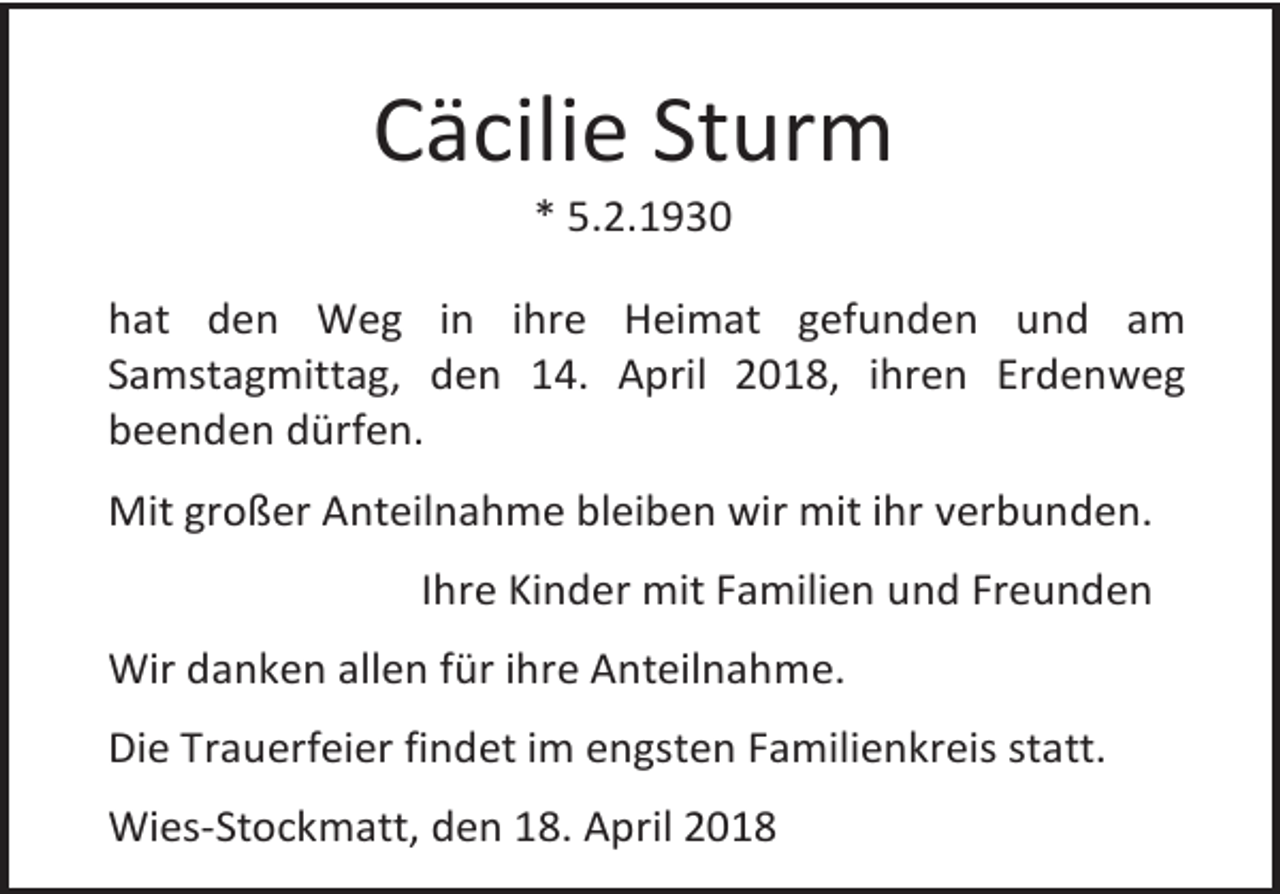 <p>Cäcilie Sturm<br />* 5.2.1930</p><p>hat den Weg in ihre Heimat gefunden und am<br />Samstagmittag, den 14. April 2018, ihren Erdenweg<br />beenden dürfen.<br />Mit großer Anteilnahme bleiben wir mit ihr verbunden.<br />Ihre Kinder mit Familien und Freunden<br />Wir danken allen für ihre Anteilnahme.<br />Die Trauerfeier findet im engsten Familienkreis statt.<br />Wies-Stockmatt, den 18. April 2018</p>