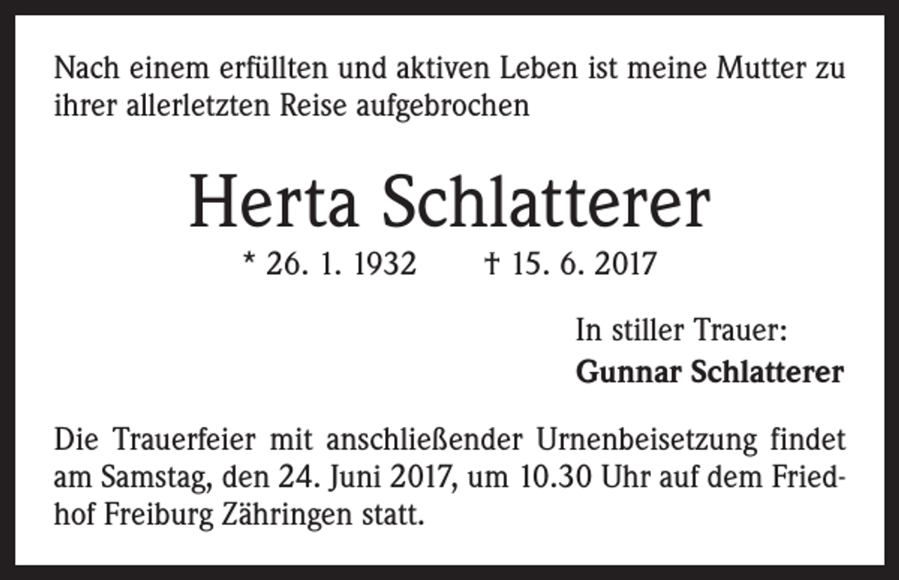 <p>Nach einem erfüllten und aktiven Leben ist meine Mutter zu<br />ihrer allerletzten Reise aufgebrochen</p><p>Herta Schlatterer<br />* 26. 1. 1932 † 15. 6. 2017</p><p>In stiller Trauer:<br />Gunnar Schlatterer<br />Die Trauerfeier mit anschließender Urnenbeisetzung findet<br />am Samstag, den 24. Juni 2017, um 10.30 Uhr auf dem Friedhof Freiburg Zähringen statt.</p>