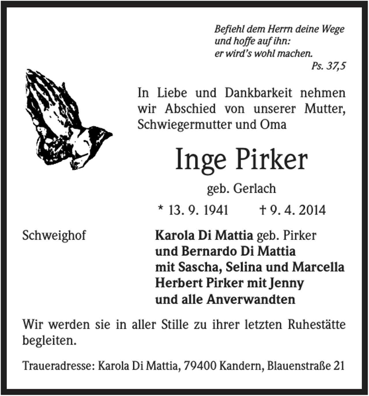 <p>Befiehl dem Herrn deine Wege<br />und hoffe auf ihn:<br />er wird’s wohl machen.<br />Ps. 37,5</p><p>In Liebe und Dankbarkeit nehmen<br />wir Abschied von unserer Mutter,<br />Schwiegermutter und Oma</p><p>Inge Pirker<br />geb. Gerlach<br />* 13. 9. 1941<br />Schweighof</p><p>† 9. 4. 2014</p><p>Karola Di Mattia geb. Pirker<br />und Bernardo Di Mattia<br />mit Sascha, Selina und Marcella<br />Herbert Pirker mit Jenny<br />und alle Anverwandten</p><p>Wir werden sie in aller Stille zu ihrer letzten Ruhestätte<br />begleiten.<br />Traueradresse: Karola Di Mattia, 79400 Kandern, Blauenstraße 21</p>