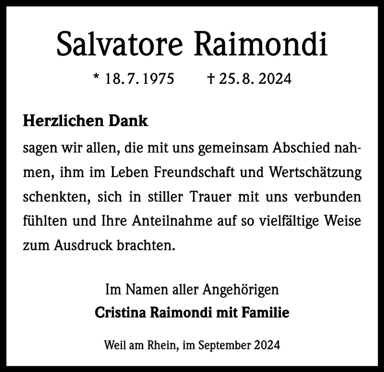 <p>Salvatore Raimondi<br />* 18. 7. 1975 † 25. 8. 2024</p><p>Herzlichen Dank<br />sagen wir allen, die mit uns gemeinsam Abschied nahmen, ihm im Leben Freundschaft und Wertschätzung<br />schenkten, sich in stiller Trauer mit uns verbunden<br />fühlten und Ihre Anteilnahme auf so vielfältige Weise<br />zum Ausdruck brachten.<br />Im Namen aller Angehörigen<br />Cristina Raimondi mit Familie<br />Weil am Rhein, im September 2024</p>