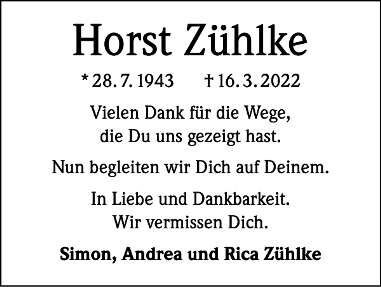 <p>Horst Zühlke<br />* 28. 7. 1943</p><p>† 16. 3. 2022</p><p>Vielen Dank für die Wege,<br />die Du uns gezeigt hast.<br />Nun begleiten wir Dich auf Deinem.<br />In Liebe und Dankbarkeit.<br />Wir vermissen Dich.<br />Simon, Andrea und Rica Zühlke</p>