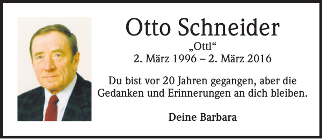 <p>Otto Schneider<br />„Ottl“<br />2. März 1996 – 2. März 2016</p><p>Du bist vor 20 Jahren gegangen, aber die<br />Gedanken und Erinnerungen an dich bleiben.<br />Deine Barbara</p>