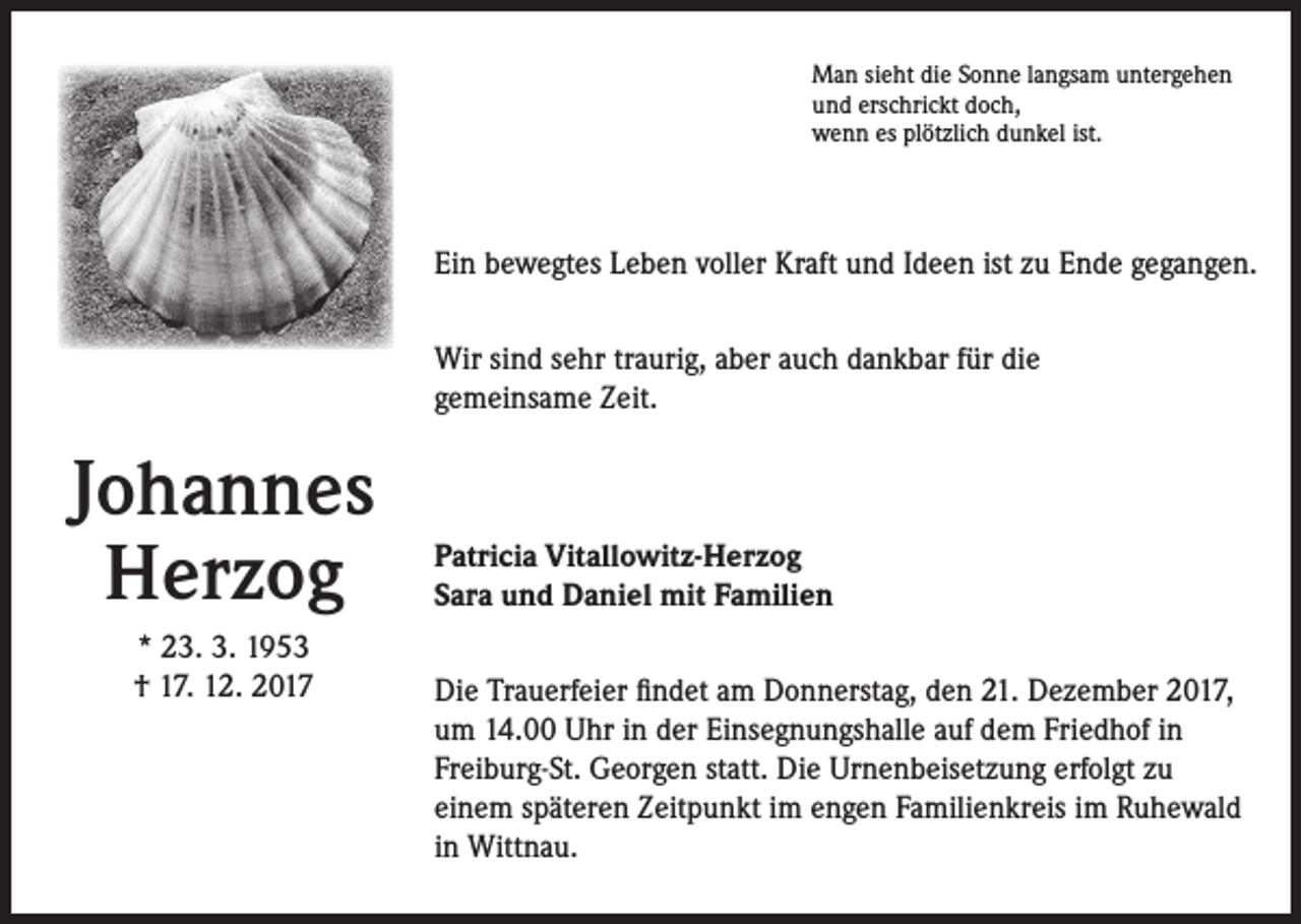 <p>Man sieht die Sonne langsam untergehen<br />und erschrickt doch,<br />wenn es plötzlich dunkel ist.</p><p>Ein bewegtes Leben voller Kraft und Ideen ist zu Ende gegangen.<br />Wir sind sehr traurig, aber auch dankbar für die<br />gemeinsame Zeit.</p><p>Johannes<br />Herzog<br />* 23. 3. 1953<br />† 17. 12. 2017</p><p>Patricia Vitallowitz-Herzog<br />Sara und Daniel mit Familien<br />Die Trauerfeier findet am Donnerstag, den 21. Dezember 2017,<br />um 14.00 Uhr in der Einsegnungshalle auf dem Friedhof in<br />Freiburg-St. Georgen statt. Die Urnenbeisetzung erfolgt zu<br />einem späteren Zeitpunkt im engen Familienkreis im Ruhewald<br />in Wittnau.</p>
