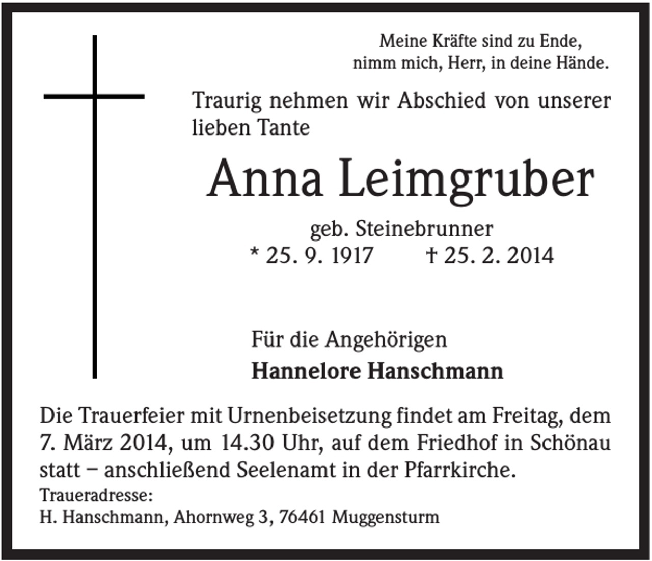 <p>Meine Kräfte sind zu Ende,<br />nimm mich, Herr, in deine Hände.</p><p>Traurig nehmen wir Abschied von unserer<br />lieben Tante</p><p>Anna Leimgruber<br />geb. Steinebrunner<br />* 25. 9. 1917<br />† 25. 2. 2014</p><p>Für die Angehörigen<br />Hannelore Hanschmann<br />Die Trauerfeier mit Urnenbeisetzung findet am Freitag, dem<br />7. März 2014, um 14.30 Uhr, auf dem Friedhof in Schönau<br />statt – anschließend Seelenamt in der Pfarrkirche.<br />Traueradresse:<br />H. Hanschmann, Ahornweg 3, 76461 Muggensturm</p>
