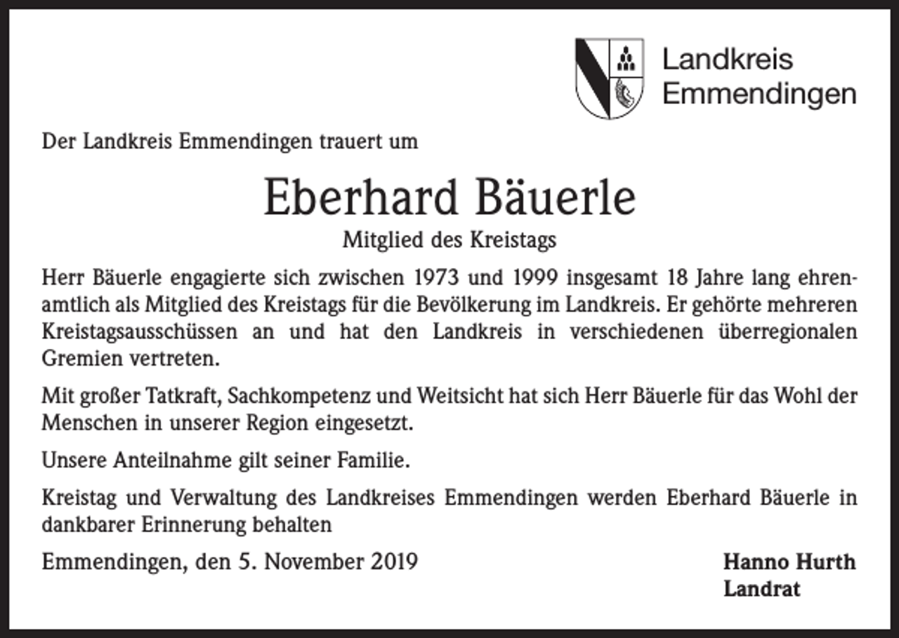 <p>Landkreis<br />Emmendingen<br />Der Landkreis Emmendingen trauert um</p><p>Eberhard Bäuerle<br />Mitglied des Kreistags</p><p>Herr Bäuerle engagierte sich zwischen 1973 und 1999 insgesamt 18 Jahre lang ehrenamtlich als Mitglied des Kreistags für die Bevölkerung im Landkreis. Er gehörte mehreren<br />Kreistagsausschüssen an und hat den Landkreis in verschiedenen überregionalen<br />Gremien vertreten.<br />Mit großer Tatkraft, Sachkompetenz und Weitsicht hat sich Herr Bäuerle für das Wohl der<br />Menschen in unserer Region eingesetzt.<br />Unsere Anteilnahme gilt seiner Familie.<br />Kreistag und Verwaltung des Landkreises Emmendingen werden Eberhard Bäuerle in<br />dankbarer Erinnerung behalten</p><p>Emmendingen, den 5. November 2019 Hanno Hurth<br />Landrat</p>