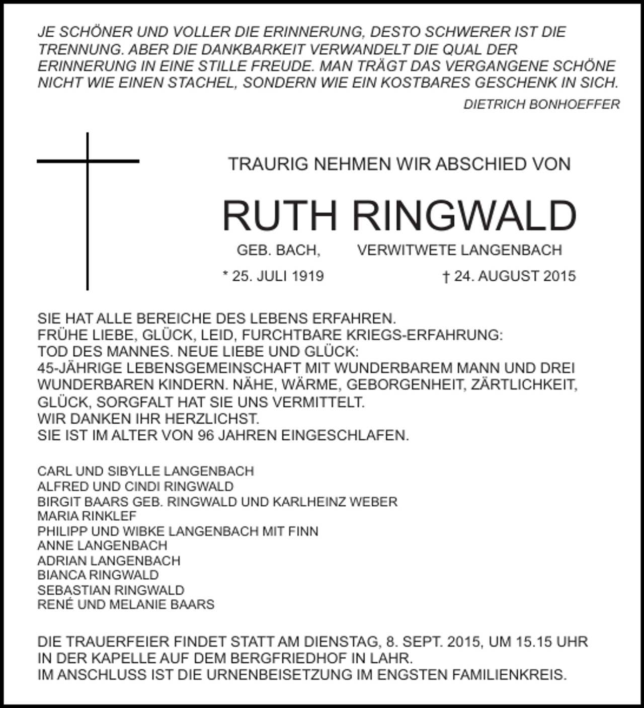 <p>JE SCHÖNER UND VOLLER DIE ERINNERUNG, DESTO SCHWERER IST DIE<br />TRENNUNG. ABER DIE DANKBARKEIT VERWANDELT DIE QUAL DER<br />ERINNERUNG IN EINE STILLE FREUDE. MAN TRÄGT DAS VERGANGENE SCHÖNE<br />NICHT WIE EINEN STACHEL, SONDERN WIE EIN KOSTBARES GESCHENK IN SICH.<br />DIETRICH BONHOEFFER</p><p>TRAURIG NEHMEN WIR ABSCHIED VON</p><p>RUTH RINGWALD<br />GEB. BACH,</p><p>VERWITWETE LANGENBACH</p><p>* 25. JULI 1919</p><p>† 24. AUGUST 2015</p><p>SIE HAT ALLE BEREICHE DES LEBENS ERFAHREN.<br />FRÜHE LIEBE, GLÜCK, LEID, FURCHTBARE KRIEGS-ERFAHRUNG:<br />TOD DES MANNES. NEUE LIEBE UND GLÜCK:<br />45-JÄHRIGE LEBENSGEMEINSCHAFT MIT WUNDERBAREM MANN UND DREI<br />WUNDERBAREN KINDERN. NÄHE, WÄRME, GEBORGENHEIT, ZÄRTLICHKEIT,<br />GLÜCK, SORGFALT HAT SIE UNS VERMITTELT.<br />WIR DANKEN IHR HERZLICHST.<br />SIE IST IM ALTER VON 96 JAHREN EINGESCHLAFEN.<br />CARL UND SIBYLLE LANGENBACH<br />ALFRED UND CINDI RINGWALD<br />BIRGIT BAARS GEB. RINGWALD UND KARLHEINZ WEBER<br />MARIA RINKLEF<br />PHILIPP UND WIBKE LANGENBACH MIT FINN<br />ANNE LANGENBACH<br />ADRIAN LANGENBACH<br />BIANCA RINGWALD<br />SEBASTIAN RINGWALD<br />RENÉ UND MELANIE BAARS</p><p>DIE TRAUERFEIER FINDET STATT AM DIENSTAG, 8. SEPT. 2015, UM 15.15 UHR<br />IN DER KAPELLE AUF DEM BERGFRIEDHOF IN LAHR.<br />IM ANSCHLUSS IST DIE URNENBEISETZUNG IM ENGSTEN FAMILIENKREIS.</p>