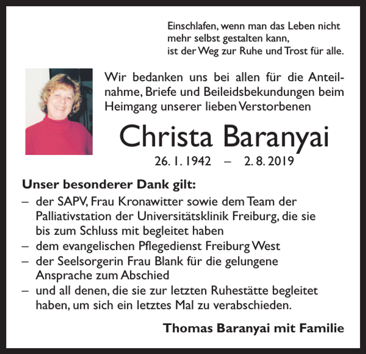 <p>Einschlafen, wenn man das Leben nicht<br />mehr selbst gestalten kann,<br />ist der Weg zur Ruhe und Trost für alle.</p><p>Wir bedanken uns bei allen für die Anteilnahme, Briefe und Beileidsbekundungen beim<br />Heimgang unserer lieben Verstorbenen</p><p>Christa Baranyai<br />26. 1. 1942 – 2. 8. 2019</p><p>Unser besonderer Dank gilt:<br />– der SAPV, Frau Kronawitter sowie dem Team der<br />Palliativstation der Universitätsklinik Freiburg, die sie<br />bis zum Schluss mit begleitet haben<br />– dem evangelischen Pflegedienst Freiburg West<br />– der Seelsorgerin Frau Blank für die gelungene<br />Ansprache zum Abschied<br />– und all denen, die sie zur letzten Ruhestätte begleitet<br />haben, um sich ein letztes Mal zu verabschieden.</p><p>Thomas Baranyai mit Familie</p>