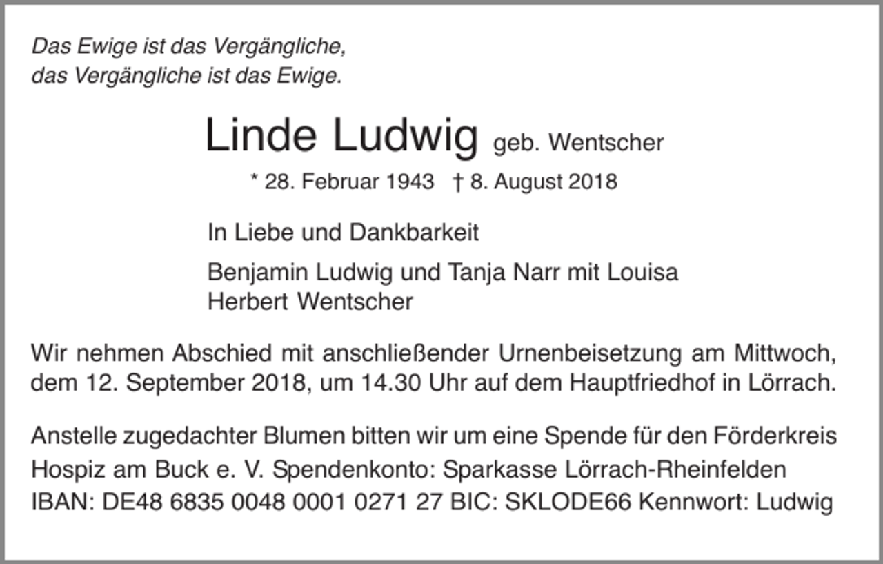 <p>Das Ewige ist das Vergängliche,<br />das Vergängliche ist das Ewige.</p><p>Linde Ludwig geb. Wentscher<br />* 28. Februar 1943 † 8. August 2018</p><p>In Liebe und Dankbarkeit<br />Benjamin Ludwig und Tanja Narr mit Louisa<br />Herbert Wentscher<br />Wir nehmen Abschied mit anschließender Urnenbeisetzung am Mittwoch,<br />dem 12. September 2018, um 14.30 Uhr auf dem Hauptfriedhof in Lörrach.<br />Anstelle zugedachter Blumen bitten wir um eine Spende für den Förderkreis<br />Hospiz am Buck e. V. Spendenkonto: Sparkasse Lörrach-Rheinfelden<br />IBAN: DE48 6835 0048 0001 0271 27 BIC: SKLODE66 Kennwort: Ludwig</p>