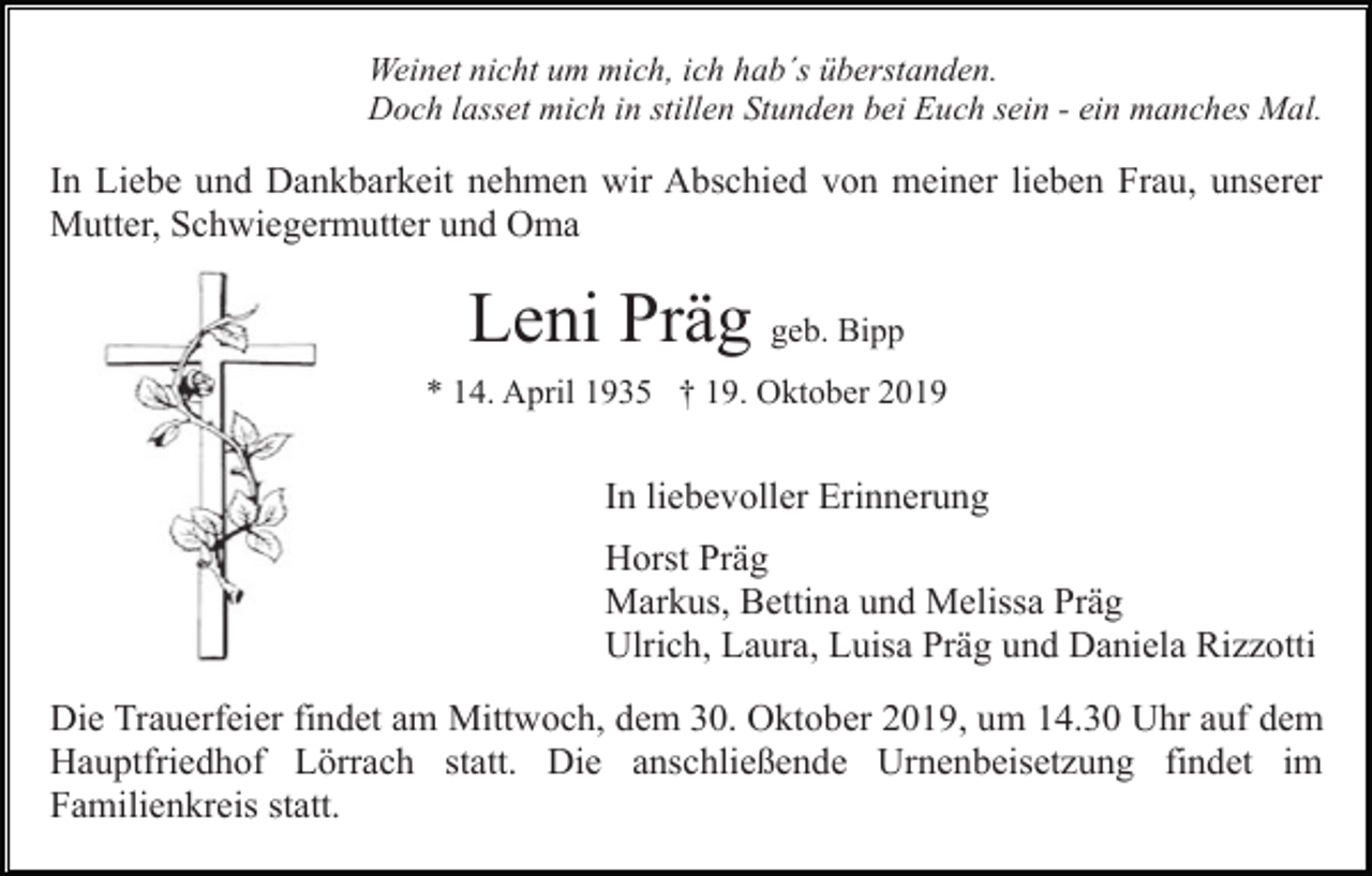 <p>Weinet nicht um mich, ich hab´s überstanden.<br />Doch lasset mich in stillen Stunden bei Euch sein - ein manches Mal.</p><p>In Liebe und Dankbarkeit nehmen wir Abschied von meiner lieben Frau, unserer<br />Mutter, Schwiegermutter und Oma</p><p>Leni Präg geb. Bipp<br />* 14. April 1935 † 19. Oktober 2019</p><p>In liebevoller Erinnerung<br />Horst Präg<br />Markus, Bettina und Melissa Präg<br />Ulrich, Laura, Luisa Präg und Daniela Rizzotti<br />Die Trauerfeier findet am Mittwoch, dem 30. Oktober 2019, um 14.30 Uhr auf dem<br />Hauptfriedhof Lörrach statt. Die anschließende Urnenbeisetzung findet im<br />Familienkreis statt.</p>