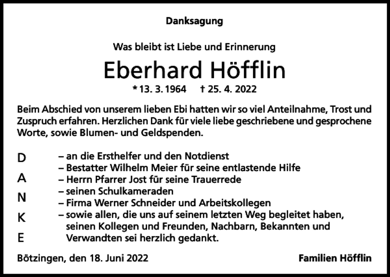 <p>Danksagung<br />Was bleibt ist Liebe und Erinnerung</p><p>Eberhard Höfflin<br />* 13. 3. 1964</p><p>† 25. 4. 2022</p><p>Beim Abschied von unserem lieben Ebi hatten wir so viel Anteilnahme, Trost und<br />Zuspruch erfahren. Herzlichen Dank für viele liebe geschriebene und gesprochene<br />Worte, sowie Blumen- und Geldspenden.</p><p>D<br />A<br />N<br />K<br />E</p><p>– an die Ersthelfer und den Notdienst<br />– Bestatter Wilhelm Meier für seine entlastende Hilfe<br />– Herrn Pfarrer Jost für seine Trauerrede<br />– seinen Schulkameraden<br />– Firma Werner Schneider und Arbeitskollegen<br />– sowie allen, die uns auf seinem letzten Weg begleitet haben,<br />seinen Kollegen und Freunden, Nachbarn, Bekannten und<br />Verwandten sei herzlich gedankt.</p><p>Bötzingen, den 18. Juni 2022</p><p>Familien Höfflin</p>