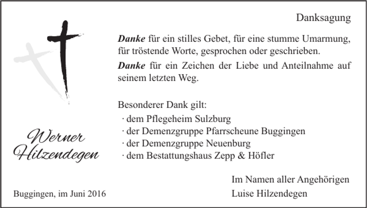 <p>Danksagung<br />Danke für ein stilles Gebet, für eine stumme Umarmung,<br />für tröstende Worte, gesprochen oder geschrieben.<br />Danke für ein Zeichen der Liebe und Anteilnahme auf<br />seinem letzten Weg.</p><p>Werner<br />Hilzendegen<br />Buggingen, im Juni 2016</p><p>Besonderer Dank gilt:<br />∙ dem Pflegeheim Sulzburg<br />∙ der Demenzgruppe Pfarrscheune Buggingen<br />∙ der Demenzgruppe Neuenburg<br />∙ dem Bestattungshaus Zepp &amp; Höfler<br />Im Namen aller Angehörigen<br />Luise Hilzendegen</p>