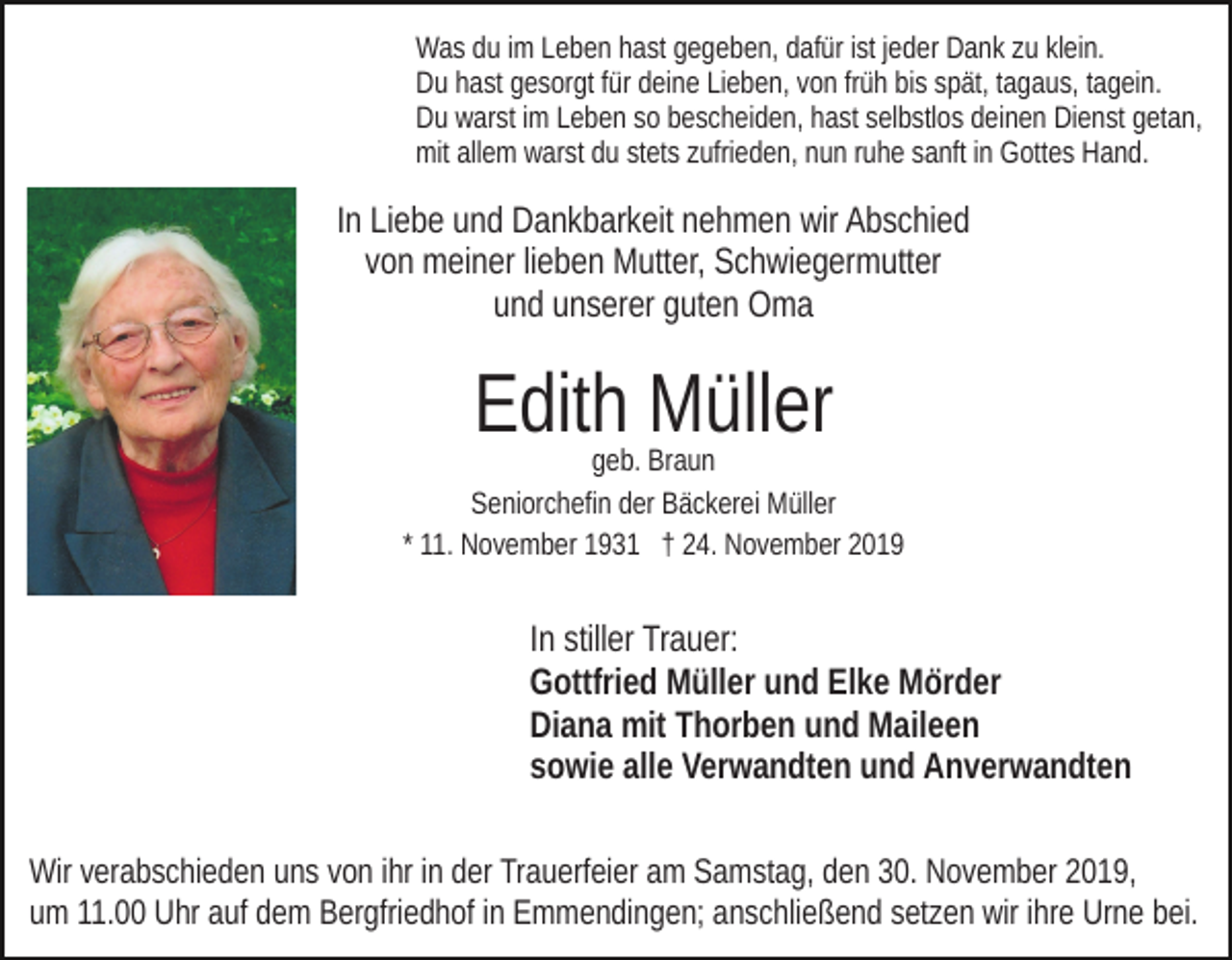 <p>Was du im Leben hast gegeben, dafür ist jeder Dank zu klein.<br />Du hast gesorgt für deine Lieben, von früh bis spät, tagaus, tagein.<br />Du warst im Leben so bescheiden, hast selbstlos deinen Dienst getan,<br />mit allem warst du stets zufrieden, nun ruhe sanft in Gottes Hand.</p><p>In Liebe und Dankbarkeit nehmen wir Abschied<br />von meiner lieben Mutter, Schwiegermutter<br />und unserer guten Oma</p><p>Edith Müller</p><p>geb. Braun<br />Seniorchefin der Bäckerei Müller<br />* 11. November 1931 † 24. November 2019</p><p>In stiller Trauer:<br />Gottfried Müller und Elke Mörder<br />Diana mit Thorben und Maileen<br />sowie alle Verwandten und Anverwandten<br />Wir verabschieden uns von ihr in der Trauerfeier am Samstag, den 30. November 2019,<br />um 11.00 Uhr auf dem Bergfriedhof in Emmendingen; anschließend setzen wir ihre Urne bei.</p>