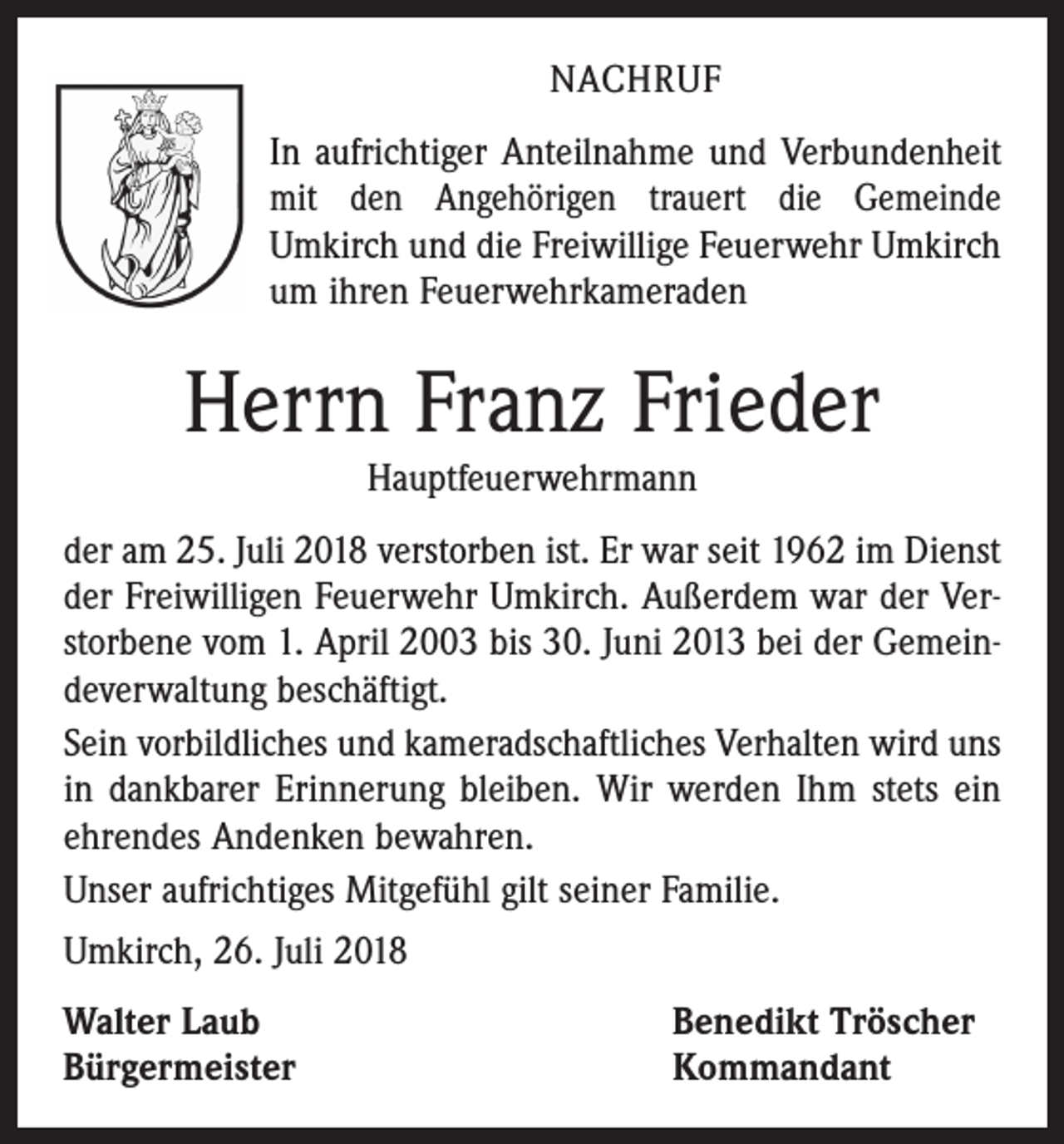 <p>NACHRUF<br />In aufrichtiger Anteilnahme und Verbundenheit<br />mit den Angehörigen trauert die Gemeinde<br />Umkirch und die ­Freiwillige Feuerwehr Umkirch<br />um ihren Feuerwehr­kameraden</p><p>Herrn Franz Frieder<br />Hauptfeuerwehrmann<br />der am 25. Juli 2018 verstorben ist. Er war seit 1962 im Dienst<br />der Freiwilligen Feuerwehr Umkirch. Außerdem war der Verstorbene vom 1. April 2003 bis 30. Juni 2013 bei der Gemeindeverwaltung beschäftigt.<br />Sein vorbildliches und kameradschaftliches Verhalten wird uns<br />in dankbarer Erinnerung bleiben. Wir werden Ihm stets ein<br />ehrendes Andenken bewahren.<br />Unser aufrichtiges Mitgefühl gilt seiner Familie.<br />Umkirch, 26. Juli 2018<br />Walter Laub<br />Bürgermeister</p><p>Benedikt Tröscher<br />Kommandant</p>