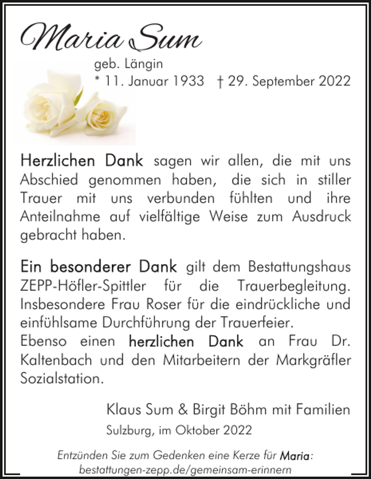 <p>Maria Sum</p><p>geb. Längin<br />* 11. Januar 1933 † 29. September 2022</p><p>sagen wir allen, die mit uns<br />Abschied genommen haben, die sich in stiller<br />Trauer mit uns verbunden fühlten und ihre<br />Anteilnahme auf vielfältige Weise zum Ausdruck<br />gebracht haben.<br />gilt dem Bestattungshaus<br />ZEPP-Höfler-Spittler für die Trauerbegleitung.<br />Insbesondere Frau Roser für die eindrückliche und<br />einfühlsame Durchführung der Trauerfeier.<br />Ebenso einen<br />an Frau Dr.<br />Kaltenbach und den Mitarbeitern der Markgräfler<br />Sozialstation.<br />Klaus Sum &amp; Birgit Böhm mit Familien<br />Sulzburg, im Oktober 2022<br />Entzünden Sie zum Gedenken eine Kerze für<br />bestattungen-zepp.de/gemeinsam-erinnern</p><p>:</p>