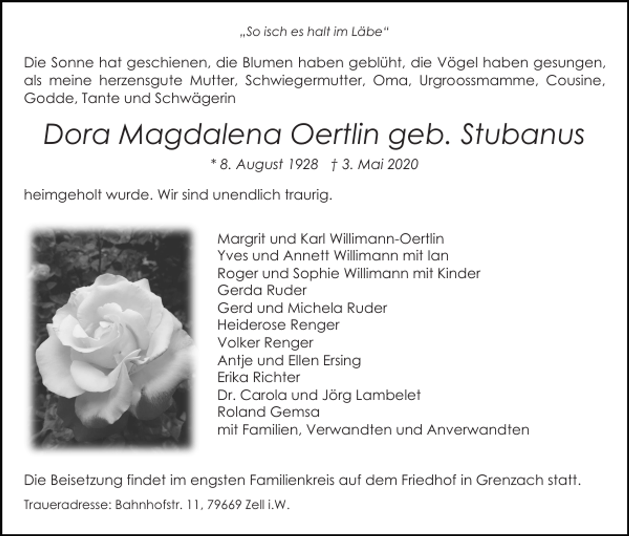 <p>„So isch es halt im Läbe“</p><p>Die Sonne hat geschienen, die Blumen haben geblüht, die Vögel haben gesungen,<br />als meine herzensgute Mutter, Schwiegermutter, Oma, Urgroossmamme, Cousine,<br />Godde, Tante und Schwägerin</p><p>Dora Magdalena Oertlin geb. Stubanus<br />* 8. August 1928 † 3. Mai 2020<br />heimgeholt wurde. Wir sind unendlich traurig.<br />Margrit und Karl Willimann-Oertlin<br />Yves und Annett Willimann mit Ian<br />Roger und Sophie Willimann mit Kinder<br />Gerda Ruder<br />Gerd und Michela Ruder<br />Heiderose Renger<br />Volker Renger<br />Antje und Ellen Ersing<br />Erika Richter<br />Dr. Carola und Jörg Lambelet<br />Roland Gemsa<br />mit Familien, Verwandten und Anverwandten<br />Die Beisetzung findet im engsten Familienkreis auf dem Friedhof in Grenzach statt.<br />Traueradresse: Bahnhofstr. 11, 79669 Zell i.W.</p>