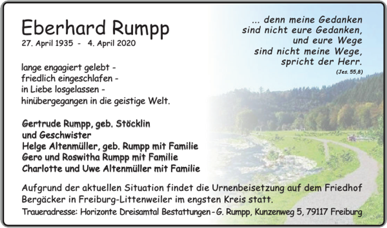 <p>Eberhard Rumpp<br />27. April 1935 - 4. April 2020</p><p>lange engagiert gelebt friedlich eingeschlafen in Liebe losgelassen hinübergegangen in die geistige Welt.</p><p>... denn meine Gedanken<br />sind nicht eure Gedanken,<br />und eure Wege<br />sind nicht meine Wege,<br />spricht der Herr.</p><p>(Jes. 55,8)</p><p>Gertrude Rumpp, geb. Stöcklin<br />und Geschwister<br />Helge Altenmüller, geb. Rumpp mit Familie<br />Gero und Roswitha Rumpp mit Familie<br />Charlotte und Uwe Altenmüller mit Familie</p><p>Aufgrund der aktuellen Situation findet die Urnenbeisetzung auf dem Friedhof<br />Bergäcker in Freiburg-Littenweiler im engsten Kreis statt.<br />Traueradresse: Horizonte Dreisamtal Bestattungen - G. Rumpp, Kunzenweg 5, 79117 Freiburg</p>