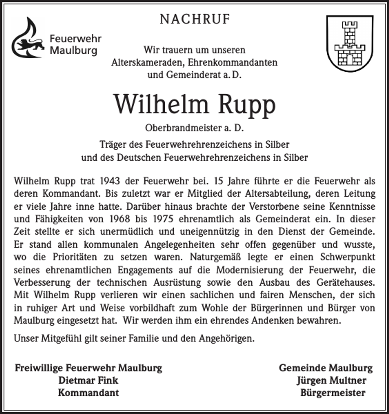 <p>NACHRUF<br />Feuerwehr<br />Maulburg</p><p>Wir trauern um unseren<br />Alterskameraden, Ehrenkommandanten<br />und Gemeinderat a. D.</p><p>Wilhelm Rupp<br />Oberbrandmeister a. D.<br />Träger des Feuerwehrehrenzeichens in Silber<br />und des Deutschen Feuerwehrehrenzeichens in Silber<br />Wilhelm Rupp trat 1943 der Feuerwehr bei. 15 Jahre führte er die Feuerwehr als<br />deren Kommandant. Bis zuletzt war er Mitglied der Altersabteilung, deren Leitung<br />er viele Jahre inne hatte. Darüber hinaus brachte der Verstorbene seine Kenntnisse<br />und Fähigkeiten von 1968 bis 1975 ehrenamtlich als Gemeinderat ein. In dieser<br />Zeit stellte er sich unermüdlich und uneigennützig in den Dienst der Gemeinde.<br />Er stand allen kommunalen Angelegenheiten sehr offen gegenüber und wusste,<br />wo die Prioritäten zu setzen waren. Naturgemäß legte er einen Schwerpunkt<br />seines ehrenamtlichen Engagements auf die Modernisierung der Feuerwehr, die<br />Verbesserung der technischen Ausrüstung sowie den Ausbau des Gerätehauses.<br />Mit Wilhelm Rupp verlieren wir einen sachlichen und fairen Menschen, der sich<br />in ruhiger Art und Weise vorbildhaft zum Wohle der Bürgerinnen und Bürger von<br />Maulburg eingesetzt hat. Wir werden ihm ein ehrendes Andenken bewahren.<br />Unser Mitgefühl gilt seiner Familie und den Angehörigen.<br />Freiwillige Feuerwehr Maulburg</p><p>Dietmar Fink</p><p>Kommandant</p><p>Gemeinde Maulburg<br />Jürgen Multner<br />Bürgermeister</p>