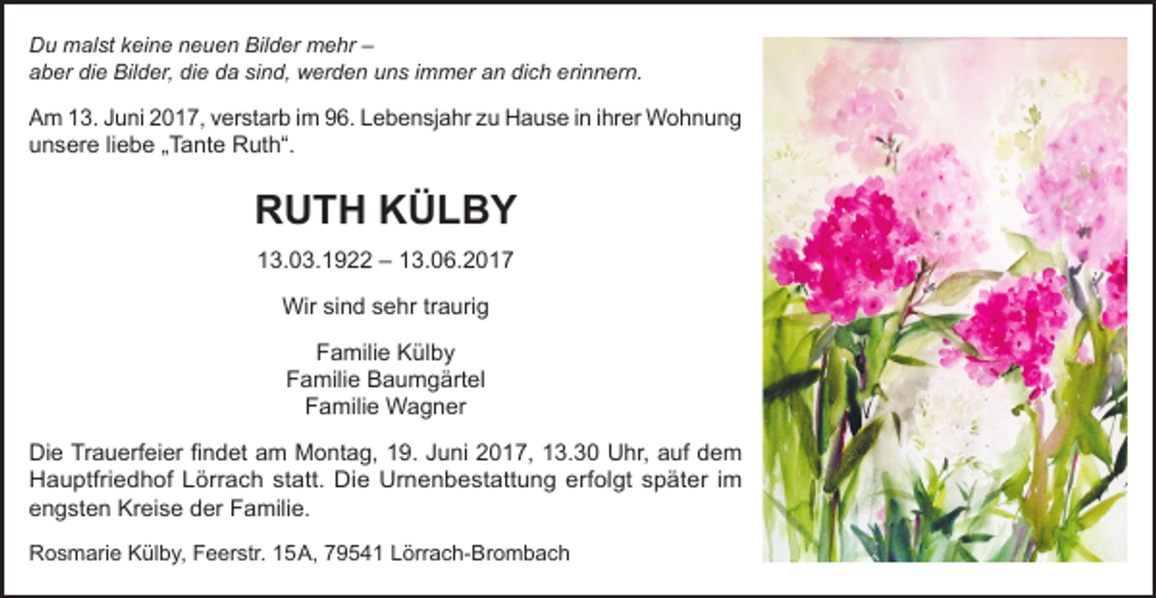 <p>Du malst keine neuen Bilder mehr –<br />Du malst keine neuen Bilder mehr - aber die Bilder, die da sind , werden uns immer an dich erinnern.<br />aber<br />die Bilder, die da sind, werden uns immer an dich erinnern.<br />Am 13. Juni 2017, verstarb im 96. Lebensjahr zu Hause in ihrer Wohnung unsere liebe „ Tante Ruth “.</p><p>Am 13. Juni 2017, verstarb im 96. Lebensjahr zu Hause in ihrer Wohnung<br />unsere liebe „Tante Ruth“.</p><p>RUTH KÜLBY</p><p>RUTH<br />KÜLBY<br />13.3.1922 - 13.06.2017<br />13.03.1922 – 13.06.2017<br />Wir<br />Wirsind<br />sindsehr<br />sehr traurig<br />traurig<br />Familie<br />Külby<br />Familie Külby<br />FamilieBaumgärtel<br />Baumgärtel<br />Familie<br />Familie Wagner<br />Familie Wagner<br />DieDieTrauerfeier<br />findet am Montag, 19. Juni 2017, 13.30 Uhr, auf dem<br />Trauerfeier findet am Montag,19.Juni 2017, 13.30Uhr , auf dem Hauptfriedhof Lörrach statt.<br />Hauptfriedhof<br />Lörrach<br />statt.<br />Die Kreise<br />Urnenbestattung<br />erfolgt später im<br />Die Urnenbestattung<br />erfolgt später<br />im engsten<br />der Famile.<br />engsten Kreise der Familie.<br />Rosmarie Külby , Feerstr. 15A, 79541 Lörrach-Brombach</p><p>Rosmarie Külby, Feerstr. 15 A, 79541 Lörrach-Brombach</p>