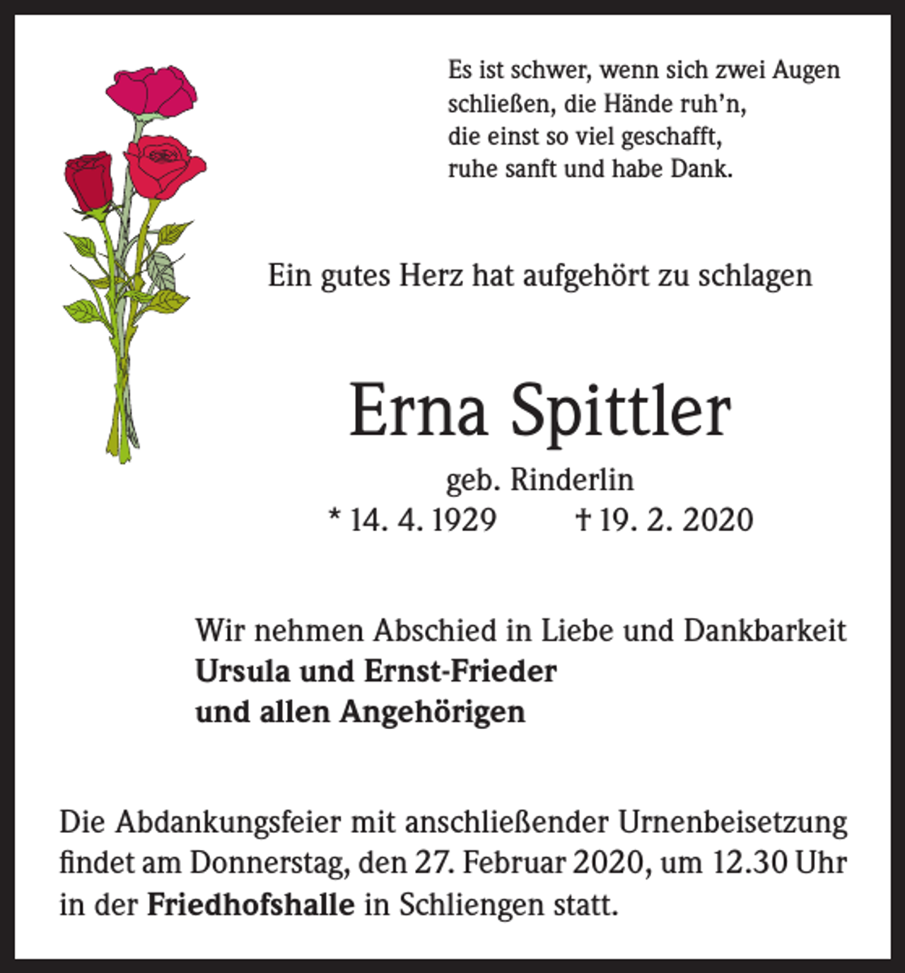 <p>Es ist schwer, wenn sich zwei Augen<br />schließen, die Hände ruh’n,<br />die einst so viel geschafft,<br />ruhe sanft und habe Dank.</p><p>Ein gutes Herz hat aufgehört zu schlagen</p><p>Erna Spittler<br />geb. Rinderlin<br />* 14. 4. 1929<br />† 19. 2. 2020<br />Wir nehmen Abschied in Liebe und Dankbarkeit<br />Ursula und Ernst-Frieder<br />und allen Angehörigen<br />Die Abdankungsfeier mit anschließender Urnenbeisetzung<br />findet am Donnerstag, den 27. Februar 2020, um 12.30 Uhr<br />in der Friedhofshalle in Schliengen statt.</p>
