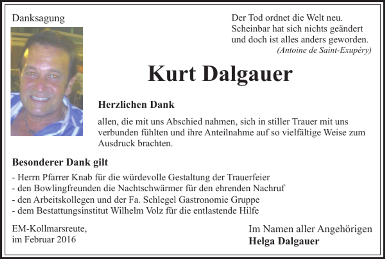 <p>Der Tod ordnet die Welt neu.<br />Scheinbar hat sich nichts geändert<br />und doch ist alles anders geworden.</p><p>Danksagung</p><p>(Antoine de Saint-Exupéry)</p><p>Kurt Dalgauer<br />Herzlichen Dank<br />allen, die mit uns Abschied nahmen, sich in stiller Trauer mit uns<br />verbunden fühlten und ihre Anteilnahme auf so vielfältige Weise zum<br />Ausdruck brachten.</p><p>Besonderer Dank gilt<br />- Herrn Pfarrer Knab für die würdevolle Gestaltung der Trauerfeier<br />- den Bowlingfreunden die Nachtschwärmer für den ehrenden Nachruf<br />- den Arbeitskollegen und der Fa. Schlegel Gastronomie Gruppe<br />- dem Bestattungsinstitut Wilhelm Volz für die entlastende Hilfe<br />EM-Kollmarsreute,<br />im Februar 2016</p><p>Im Namen aller Angehörigen<br />Helga Dalgauer</p>