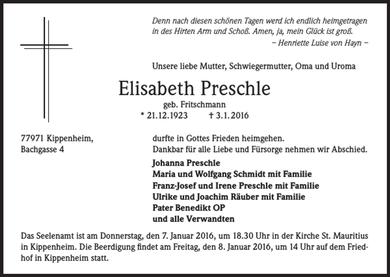 <p>Denn nach diesen schönen Tagen werd ich endlich heimgetragen<br />in des Hirten Arm und Schoß. Amen, ja, mein Glück ist groß.</p><p>– Henriette Luise von Hayn –</p><p>Unsere liebe Mutter, Schwiegermutter, Oma und Uroma</p><p>Elisabeth Preschle<br />geb. Fritschmann<br />* 21.12.1923<br />† 3.1. 2016</p><p>77971 Kippenheim,<br />Bachgasse 4</p><p>durfte in Gottes Frieden heimgehen.<br />Dankbar für alle Liebe und Fürsorge nehmen wir Abschied.<br />Johanna Preschle<br />Maria und Wolfgang Schmidt mit Familie<br />Franz-Josef und Irene Preschle mit Familie<br />Ulrike und Joachim Räuber mit Familie<br />Pater Benedikt OP<br />und alle Verwandten</p><p>Das Seelenamt ist am Donnerstag, den 7. Januar 2016, um 18.30 Uhr in der Kirche St. Mauritius<br />in Kippenheim. Die Beerdigung findet am Freitag, den 8. Januar 2016, um 14 Uhr auf dem Friedhof in Kippenheim statt.</p>