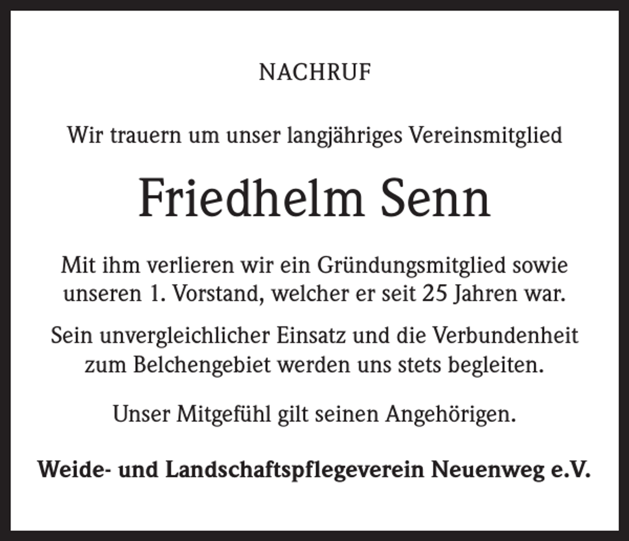 <p>NACHRUF<br />Wir trauern um unser langjähriges Vereinsmitglied</p><p>Friedhelm Senn<br />Mit ihm verlieren wir ein Gründungsmitglied sowie<br />unseren 1. Vorstand, welcher er seit 25 Jahren war.<br />Sein unvergleichlicher Einsatz und die Verbundenheit<br />zum Belchengebiet werden uns stets begleiten.<br />Unser Mitgefühl gilt seinen Angehörigen.<br />Weide- und Landschaftspflegeverein Neuenweg e.V.</p>