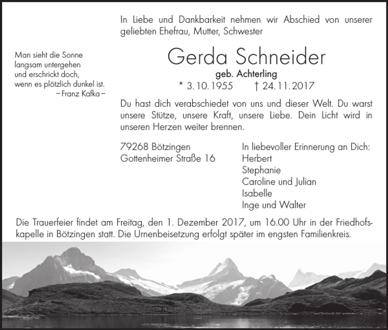 <p>In Liebe und Dankbarkeit nehmen wir Abschied von unserer<br />geliebten Ehefrau, Mutter, Schwester<br />Man sieht die Sonne<br />langsam untergehen<br />und erschrickt doch,<br />wenn es plötzlich dunkel ist.</p><p>– Franz Kafka –</p><p>Gerda Schneider<br />geb. Achterling<br />* 3. 10. 1955 † 24. 11. 2017</p><p>Du hast dich verabschiedet von uns und dieser Welt. Du warst<br />unsere Stütze, unsere Kraft, unsere Liebe. Dein Licht wird in<br />unseren Herzen weiter brennen.<br />79268 Bötzingen<br />In liebevoller Erinnerung an Dich:<br />Gottenheimer Straße 16<br />Herbert<br />Stephanie</p><p>Caroline und Julian<br />Isabelle</p><p>Inge und Walter</p><p>Die Trauerfeier findet am Freitag, den 1. Dezember 2017, um 16.00 Uhr in der Friedhofs­<br />kapelle in Bötzingen statt. Die Urnenbeisetzung erfolgt später im engsten Familienkreis.</p>