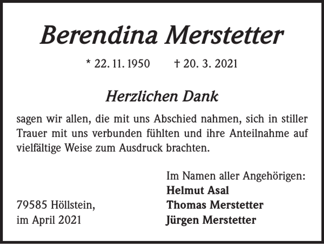 <p>Berendina Merstetter<br />* 22. 11. 1950 † 20. 3. 2021</p><p>Herzlichen Dank<br />sagen wir allen, die mit uns Abschied nahmen, sich in stiller<br />Trauer mit uns verbunden fühlten und ihre Anteilnahme auf<br />vielfältige Weise zum Ausdruck brachten.</p><p>79585 Höllstein,<br />im April 2021</p><p>Im Namen aller Angehörigen:<br />Helmut Asal<br />Thomas Merstetter<br />Jürgen Merstetter</p>