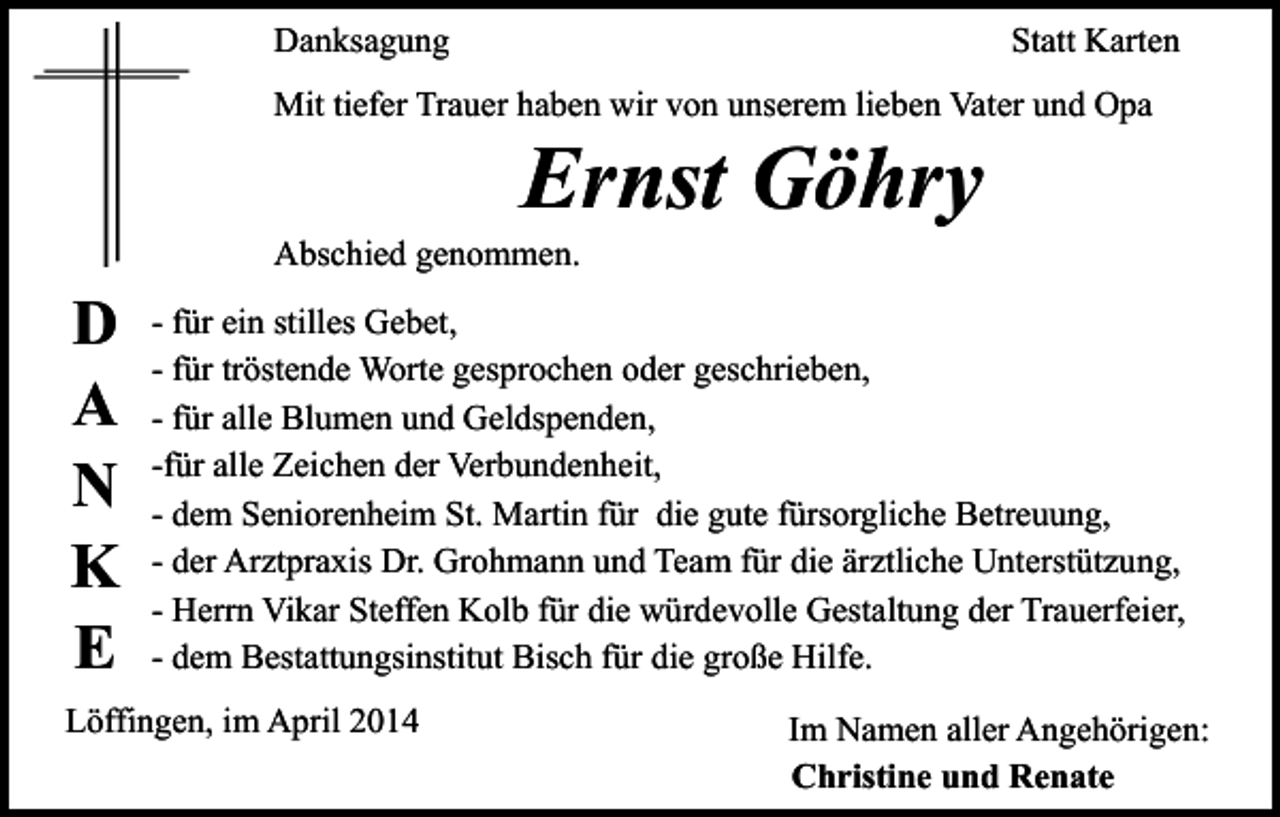 <p>Danksagung</p><p>Statt Karten</p><p>Mit tiefer Trauer haben wir von unserem lieben Vater und Opa</p><p>Ernst Göhry</p><p>Abschied genommen.</p><p>D<br />A<br />N<br />K<br />E</p><p>- für ein stilles Gebet,<br />- für tröstende Worte gesprochen oder geschrieben,<br />- für alle Blumen und Geldspenden,<br />-für alle Zeichen der Verbundenheit,<br />- dem Seniorenheim St. Martin für die gute fürsorgliche Betreuung,<br />- der Arztpraxis Dr. Grohmann und Team für die ärztliche Unterstützung,<br />- Herrn Vikar Steffen Kolb für die würdevolle Gestaltung der Trauerfeier,<br />- dem Bestattungsinstitut Bisch für die große Hilfe.</p><p>Löffingen, im April 2014</p><p>Im Namen aller Angehörigen:<br />Christine und Renate</p>