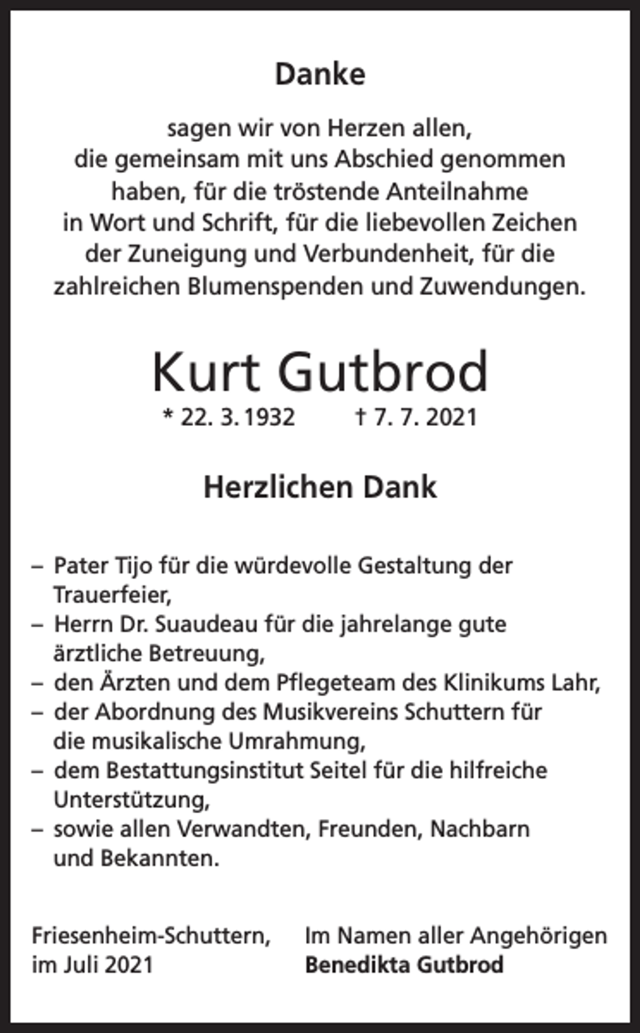 <p>Danke<br />sagen wir von Herzen allen,<br />die gemeinsam mit uns Abschied genommen<br />haben, für die tröstende Anteilnahme<br />in Wort und Schrift, für die liebevollen Zeichen<br />der Zuneigung und Verbundenheit, für die<br />zahlreichen Blumenspenden und Zuwendungen.</p><p>Kurt Gutbrod<br />* 22. 3. 1932</p><p>† 7. 7. 2021</p><p>Herzlichen Dank<br />– Pater Tijo für die würdevolle Gestaltung der<br />Trauerfeier,<br />– Herrn Dr. Suaudeau für die jahrelange gute<br />ärztliche Betreuung,<br />– den Ärzten und dem Pflegeteam des Klinikums Lahr,<br />– der Abordnung des Musikvereins Schuttern für<br />die musikalische Umrahmung,<br />– dem Bestattungsinstitut Seitel für die hilfreiche<br />Unterstützung,<br />– sowie allen Verwandten, Freunden, Nachbarn<br />und Bekannten.<br />Friesenheim-Schuttern,<br />im Juli 2021</p><p>Im Namen aller Angehörigen<br />Benedikta Gutbrod</p>