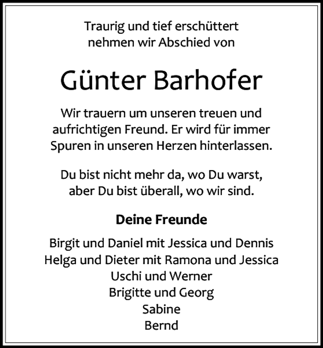<p>Traurig und tief erschüttert<br />nehmen wir Abschied von</p><p>Günter Barhofer<br />Wir trauern um unseren treuen und<br />aufrichtigen Freund. Er wird für immer<br />Spuren in unseren Herzen hinterlassen.<br />Du bist nicht mehr da, wo Du warst,<br />aber Du bist überall, wo wir sind.</p><p>Deine Freunde<br />Birgit und Daniel mit Jessica und Dennis<br />Helga und Dieter mit Ramona und Jessica<br />Uschi und Werner<br />Brigitte und Georg<br />Sabine<br />Bernd</p>
