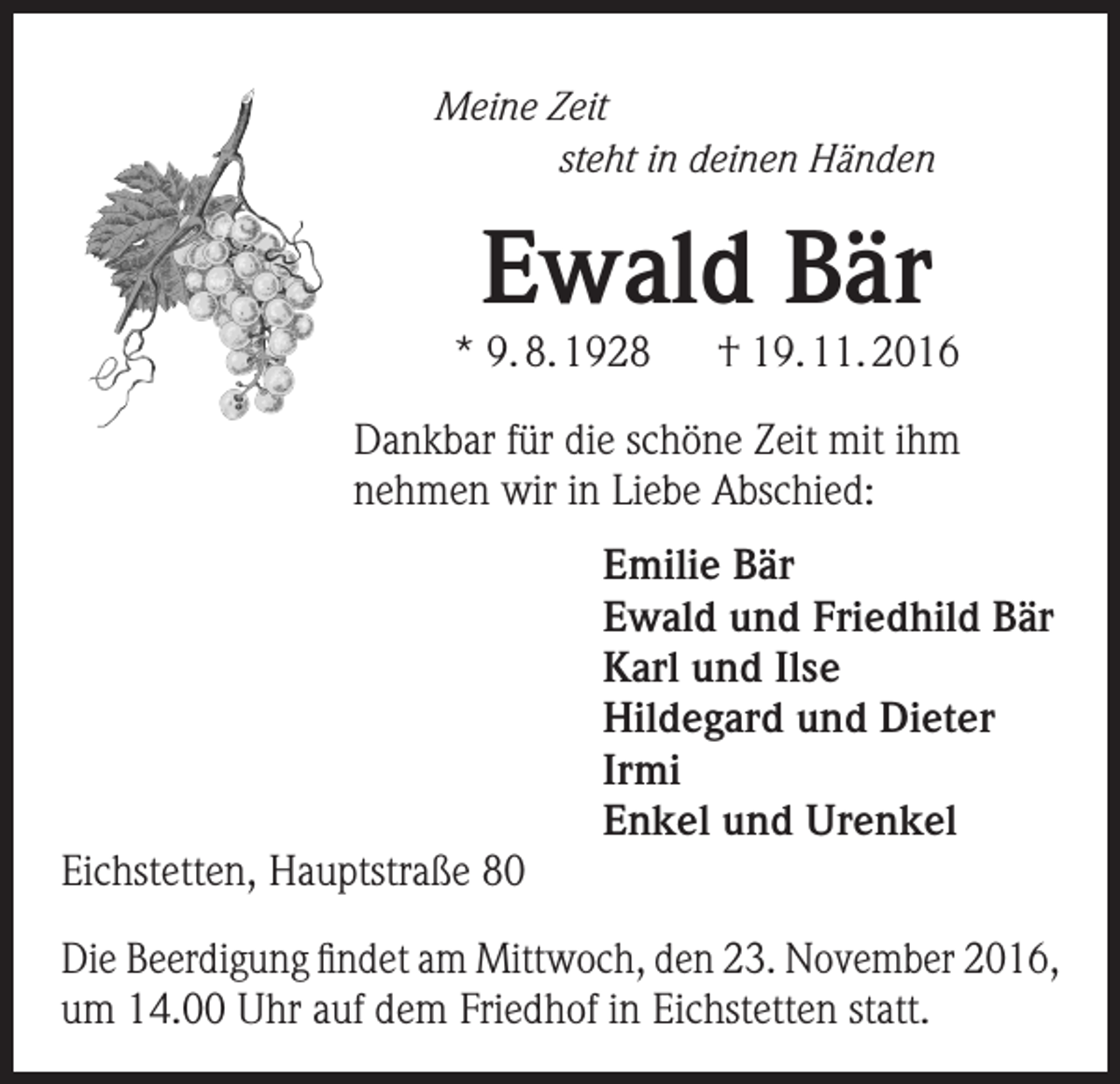 <p>Meine Zeit</p><p>steht in deinen Händen</p><p>Ewald Bär</p><p>* 9. 8. 1928</p><p>† 19. 11. 2016</p><p>Dankbar für die schöne Zeit mit ihm<br />nehmen wir in Liebe Abschied:</p><p>Eichstetten, Hauptstraße 80</p><p>Emilie Bär<br />Ewald und Friedhild Bär<br />Karl und Ilse<br />Hildegard und Dieter<br />Irmi<br />Enkel und Urenkel</p><p>Die Beerdigung findet am Mittwoch, den 23. November 2016,<br />um 14.00 Uhr auf dem Friedhof in Eichstetten statt.</p>