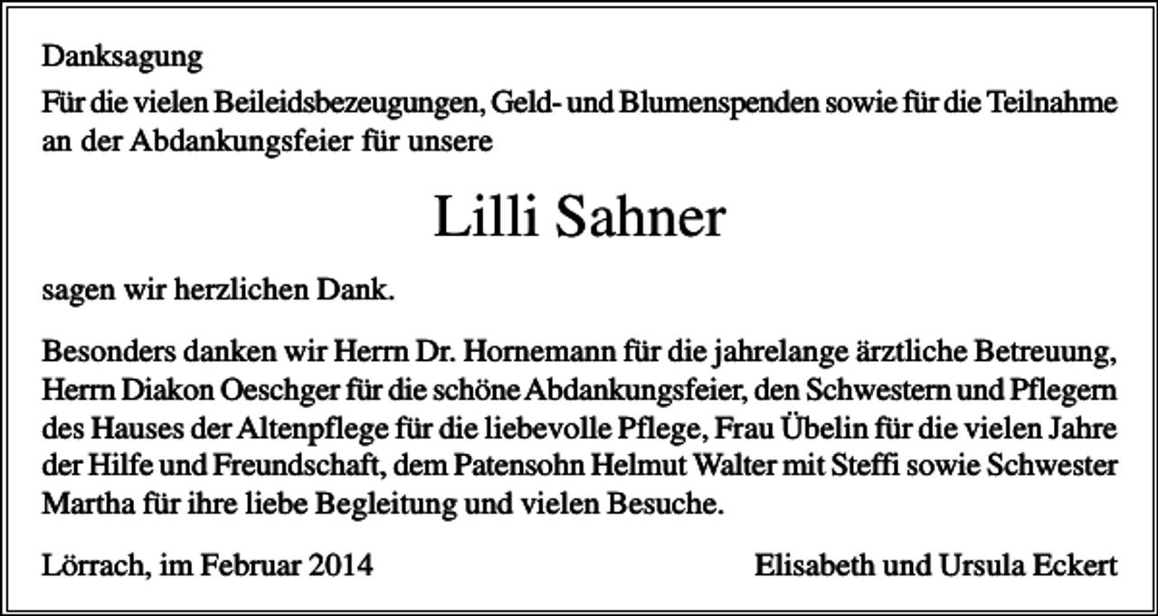 <p>Danksagung<br />Für die vielen Beileidsbezeugungen, Geld- und Blumenspenden sowie für die Teilnahme<br />an der Abdankungsfeier für unsere</p><p>Lilli Sahner<br />sagen wir herzlichen Dank.<br />Besonders danken wir Herrn Dr. Hornemann für die jahrelange ärztliche Betreuung,<br />Herrn Diakon Oeschger für die schöne Abdankungsfeier, den Schwestern und Pflegern<br />des Hauses der Altenpflege für die liebevolle Pflege, Frau Übelin für die vielen Jahre<br />der Hilfe und Freundschaft, dem Patensohn Helmut Walter mit Steffi sowie Schwester<br />Martha für ihre liebe Begleitung und vielen Besuche.<br />Lörrach, im Februar 2014</p><p>Elisabeth und Ursula Eckert</p>