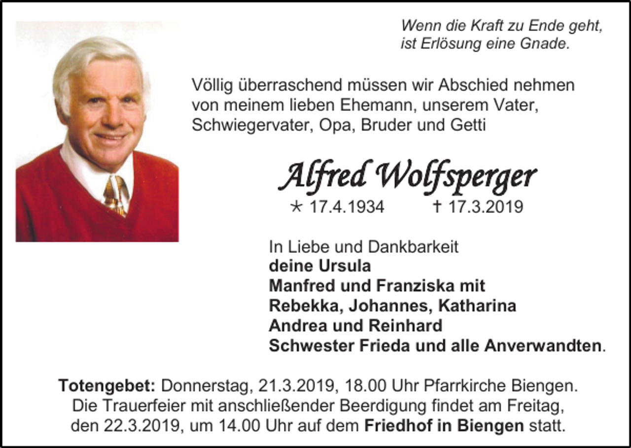 <p>Wenn die Kraft zu Ende geht,<br />ist Erlösung eine Gnade.</p><p>Völlig überraschend müssen wir Abschied nehmen<br />von meinem lieben Ehemann, unserem Vater,<br />Schwiegervater, Opa, Bruder und Getti</p><p>Alfred Wolfsperger<br /> 17.4.1934</p><p> 17.3.2019</p><p>In Liebe und Dankbarkeit<br />deine Ursula<br />Manfred und Franziska mit<br />Rebekka, Johannes, Katharina<br />Andrea und Reinhard<br />Schwester Frieda und alle Anverwandten.<br />Totengebet: Donnerstag, 21.3.2019, 18.00 Uhr Pfarrkirche Biengen.<br />Die Trauerfeier mit anschließender Beerdigung findet am Freitag,<br />den 22.3.2019, um 14.00 Uhr auf dem Friedhof in Biengen statt.</p>