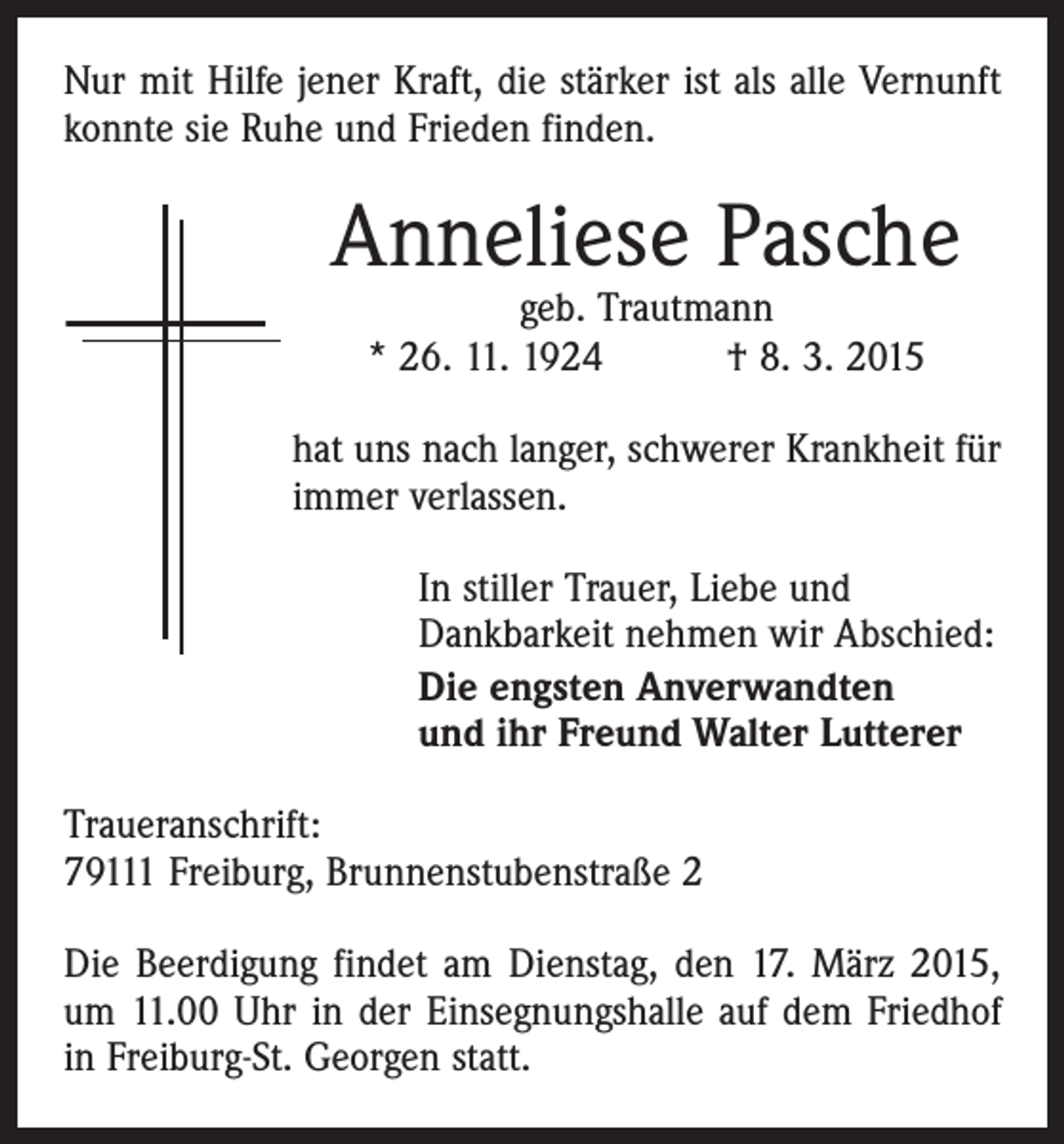 <p>Nur mit Hilfe jener Kraft, die stärker ist als alle Vernunft<br />konnte sie Ruhe und Frieden finden.</p><p>Anneliese Pasche<br />geb. Trautmann<br />* 26. 11. 1924 † 8. 3. 2015</p><p>hat uns nach langer, schwerer Krankheit für<br />immer verlassen.<br />In stiller Trauer, Liebe und<br />­Dankbarkeit nehmen wir Abschied:<br />Die engsten Anverwandten<br />und ihr Freund Walter Lutterer<br />Traueranschrift:<br />79111 Freiburg, Brunnenstubenstraße 2<br />Die Beerdigung findet am Dienstag, den 17. März 2015,<br />um 11.00 Uhr in der Einsegnungshalle auf dem Friedhof<br />in Freiburg-St. Georgen statt.</p>