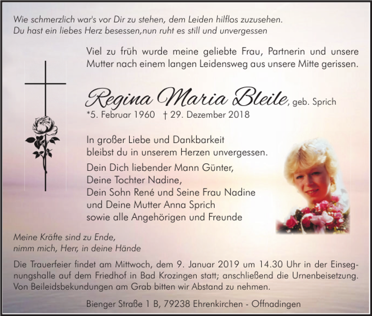 <p>Wie schmerzlich war's vor Dir zu stehen, dem Leiden hilflos zuzusehen.<br />Du hast ein liebes Herz besessen,nun ruht es still und unvergessen</p><p>Viel zu früh wurde meine geliebte Frau, Partnerin und unsere<br />Mutter nach einem langen Leidensweg aus unsere Mitte gerissen.</p><p>Regina Maria Bleile</p><p>, geb. Sprich</p><p>*5. Februar 1960 † 29. Dezember 2018</p><p>In großer Liebe und Dankbarkeit<br />bleibst du in unserem Herzen unvergessen.<br />Dein Dich liebender Mann Günter,<br />Deine Tochter Nadine,<br />Dein Sohn René und Seine Frau Nadine<br />und Deine Mutter Anna Sprich<br />sowie alle Angehörigen und Freunde<br />Meine Kräfte sind zu Ende,<br />nimm mich, Herr, in deine Hände<br />Die Trauerfeier findet am Mittwoch, dem 9. Januar 2019 um 14.30 Uhr in der Einsegnungshalle auf dem Friedhof in Bad Krozingen statt; anschließend die Urnenbeisetzung.<br />Von Beileidsbekundungen am Grab bitten wir Abstand zu nehmen.<br />Bienger Straße 1 B, 79238 Ehrenkirchen - Offnadingen</p>