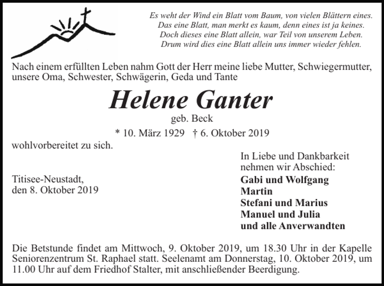 <p>Es weht der Wind ein Blatt vom Baum, von vielen Blättern eines.<br />Das eine Blatt, man merkt es kaum, denn eines ist ja keines.<br />Doch dieses eine Blatt allein, war Teil von unserem Leben.<br />Drum wird dies eine Blatt allein uns immer wieder fehlen.</p><p>Nach einem erfüllten Leben nahm Gott der Herr meine liebe Mutter, Schwiegermutter,<br />unsere Oma, Schwester, Schwägerin, Geda und Tante</p><p>Helene Ganter<br />geb. Beck<br />* 10. März 1929 † 6. Oktober 2019</p><p>wohlvorbereitet zu sich.<br />Titisee-Neustadt,<br />den 8. Oktober 2019</p><p>In Liebe und Dankbarkeit<br />nehmen wir Abschied:<br />Gabi und Wolfgang<br />Martin<br />Stefani und Marius<br />Manuel und Julia<br />und alle Anverwandten</p><p>Die Betstunde findet am Mittwoch, 9. Oktober 2019, um 18.30 Uhr in der Kapelle<br />Seniorenzentrum St. Raphael statt. Seelenamt am Donnerstag, 10. Oktober 2019, um<br />11.00 Uhr auf dem Friedhof Stalter, mit anschließender Beerdigung.</p>