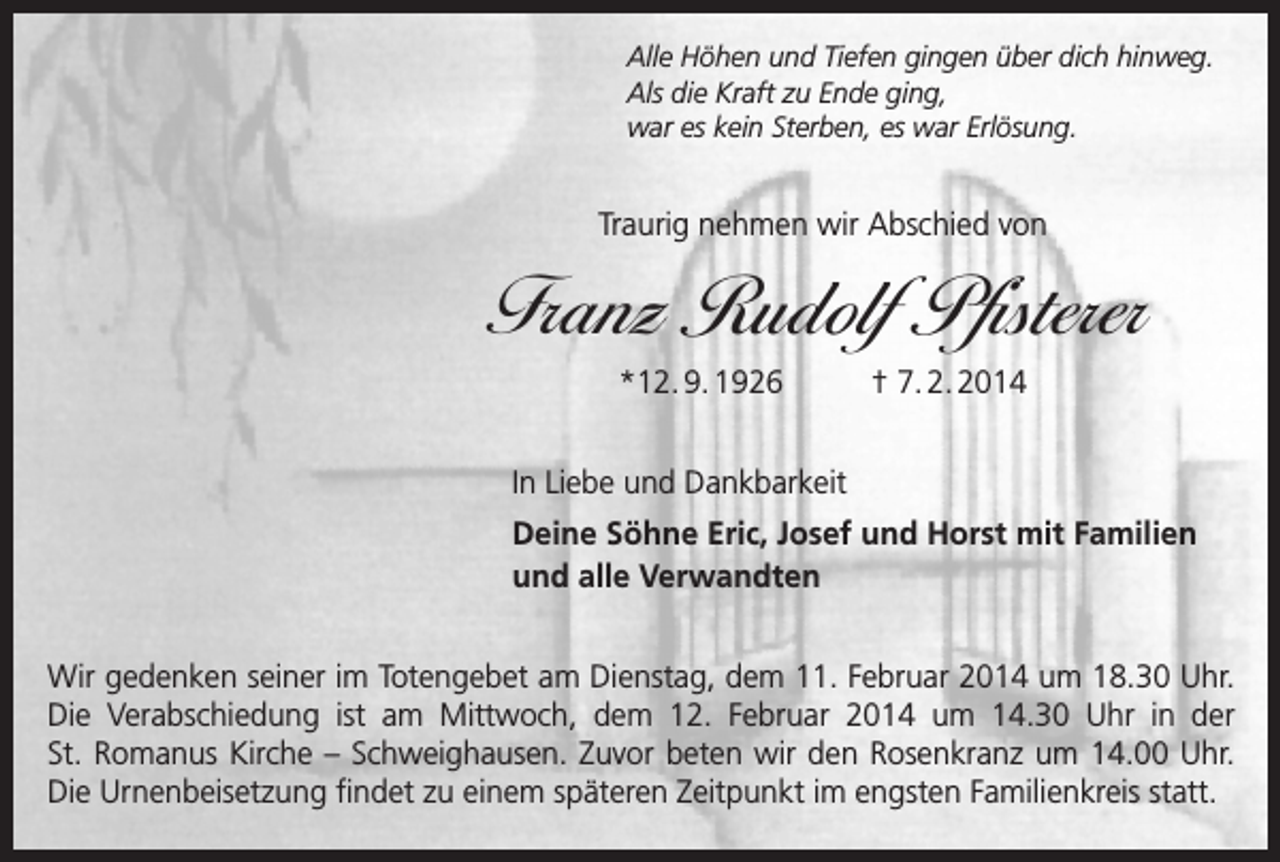 <p>Alle Höhen und Tiefen gingen über dich hinweg.<br />Als die Kraft zu Ende ging,<br />war es kein Sterben, es war Erlösung.</p><p>Traurig nehmen wir Abschied von</p><p>Franz Rudolf Pfisterer<br />*12. 9. 1926</p><p>† 7. 2. 2014</p><p>In Liebe und Dankbarkeit</p><p>Deine Söhne Eric, Josef und Horst mit Familien<br />und alle Verwandten</p><p>Wir gedenken seiner im Totengebet am Dienstag, dem 11. Februar 2014 um 18.30 Uhr.<br />Die Verabschiedung ist am Mittwoch, dem 12. Februar 2014 um 14.30 Uhr in der<br />St. Romanus Kirche – Schweighausen. Zuvor beten wir den Rosenkranz um 14.00 Uhr.<br />Die Urnenbeisetzung findet zu einem späteren Zeitpunkt im engsten Familienkreis statt.</p>