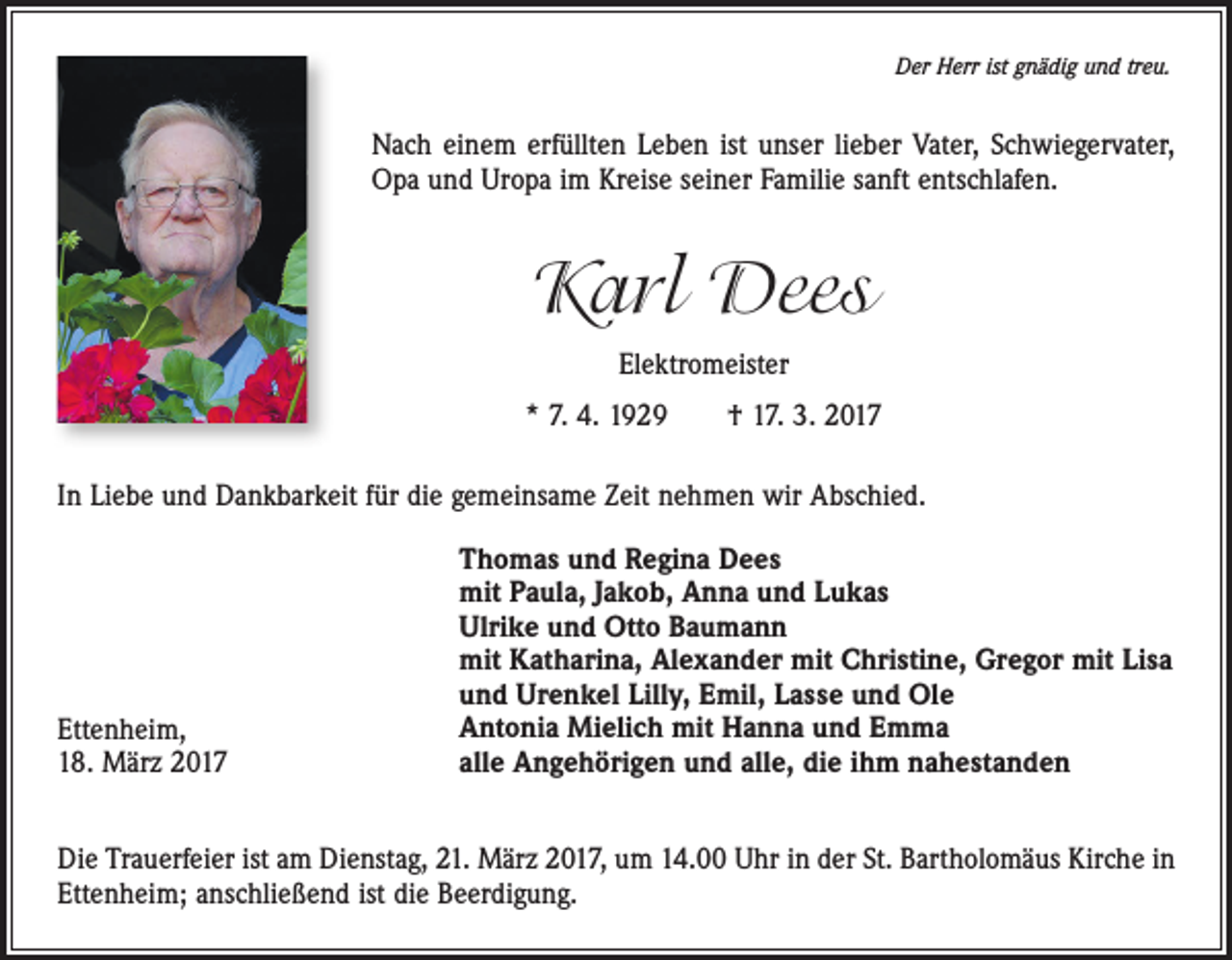 <p>Der Herr ist gnädig und treu.</p><p>Nach einem<br />erfüllten<br />unseristlieber<br />Opa<br />Nach<br />einem Leben<br />erfülltenistLeben<br />unserVater,<br />lieber Schwiegervater,<br />Vater, Schwiegervater,<br />und Uropa<br />im Familie<br />Kreise seiner<br />sanft entschlafen.<br />und Uropa Opa<br />im Kreise<br />seiner<br />sanftFamilie<br />entschlafen.</p><p>Karl Dees<br />Elektromeister<br />Elektromeister<br />* 7. 4. 1929 † 17. 3. 2017<br />* 7. 4. 1929 † 17. 3. 2017</p><p>In Liebe und Dankbarkeit für die gemeinsame Zeit nehmen wir Abschied.</p><p>In Liebe und Dankbarkeit für die gemeinsame Zeit nehmen wir Abschied.</p><p>Ettenheim,<br />18. März 2017</p><p>Thomas und Regine Dees<br />Thomas und Regina Dees<br />mit Paula,<br />Jakob, Anna und Lukas<br />mit Paula, Jakob, Anna und Lukas<br />Ulrike<br />und<br />OttoOtto<br />Baumann<br />Ulrike und<br />Baumann<br />mit Katharina,<br />Alexander<br />mitmit<br />Christine,<br />mit Katharina, Alexander<br />Christine,Gregor<br />Gregormit<br />mit Lisa<br />Lisa<br />und Urenkel<br />Lilly,<br />Emil,<br />Lasse<br />und<br />Ole<br />und Urenkel Lilly, Emil, Lasse und Ole<br />Antonia<br />Mielich<br />mit mit<br />Hanna<br />und<br />Emma<br />Antonia<br />Mielich<br />Hanna<br />und<br />Emma<br />alle Angehörigen<br />undund<br />alle,<br />diedie<br />ihm<br />nahestanden<br />alle Angehörigen<br />alle,<br />ihm<br />nahestanden</p><p>Die Trauerfeier<br />Trauerfeieristist<br />Dienstag,<br />21. März<br />um Uhr<br />14.00<br />UhrSt.inBartholomäus<br />der St. Barholomäus<br />Die<br />amam<br />Dienstag,<br />21. März<br />2017,2017,<br />um 14.00<br />in der<br />Kirche in<br />Ettenheim;<br />anschließendanschließend<br />ist die Beerdigung.<br />Kirche in Ettenheim;<br />Beerdigung.</p>
