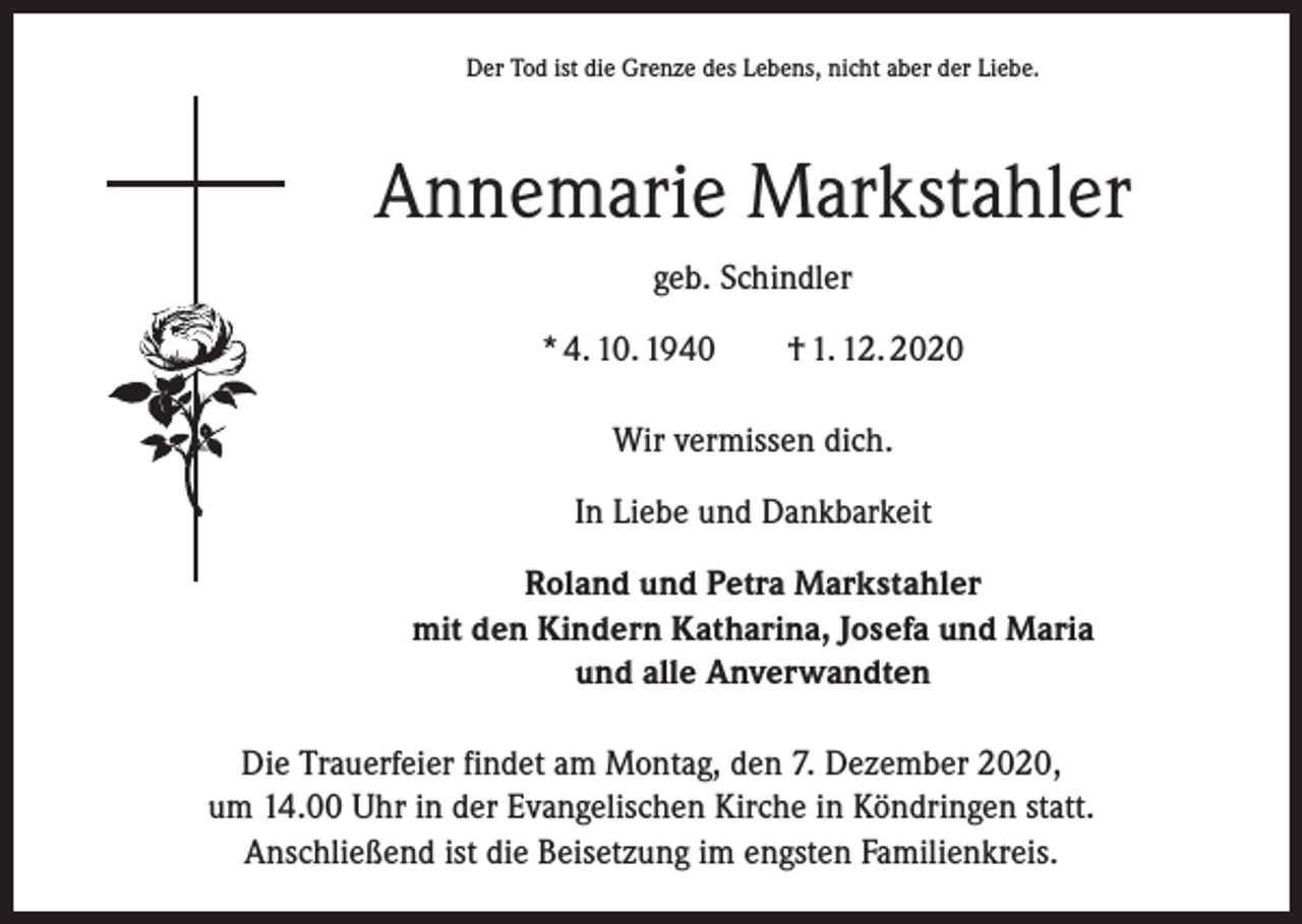 <p>Der Tod ist die Grenze des Lebens, nicht aber der Liebe.</p><p>Annemarie Markstahler<br />geb. Schindler<br />* 4. 10. 1940 † 1. 12. 2020<br />Wir vermissen dich.<br />In Liebe und Dankbarkeit<br />Roland und Petra Markstahler<br />mit den Kindern Katharina, Josefa und Maria<br />und alle Anverwandten<br />Die Trauerfeier findet am Montag, den 7. Dezember 2020,<br />um 14.00 Uhr in der Evangelischen Kirche in Köndringen statt.<br />Anschließend ist die Beisetzung im engsten Familienkreis.</p>
