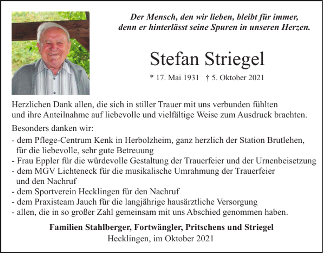 <p>Der Mensch, den wir lieben, bleibt für immer,<br />denn er hinterlässt seine Spuren in unseren Herzen.</p><p>Stefan Striegel<br />* 17. Mai 1931 † 5. Oktober 2021</p><p>Herzlichen Dank allen, die sich in stiller Trauer mit uns verbunden fühlten<br />und ihre Anteilnahme auf liebevolle und vielfältige Weise zum Ausdruck brachten.<br />Besonders danken wir:<br />- dem Pflege-Centrum Kenk in Herbolzheim, ganz herzlich der Station Brutlehen,<br />für die liebevolle, sehr gute Betreuung<br />- Frau Eppler für die würdevolle Gestaltung der Trauerfeier und der Urnenbeisetzung<br />- dem MGV Lichteneck für die musikalische Umrahmung der Trauerfeier<br />und den Nachruf<br />- dem Sportverein Hecklingen für den Nachruf<br />- dem Praxisteam Jauch für die langjährige hausärztliche Versorgung<br />- allen, die in so großer Zahl gemeinsam mit uns Abschied genommen haben.<br />Familien Stahlberger, Fortwängler, Pritschens und Striegel<br />Hecklingen, im Oktober 2021</p>