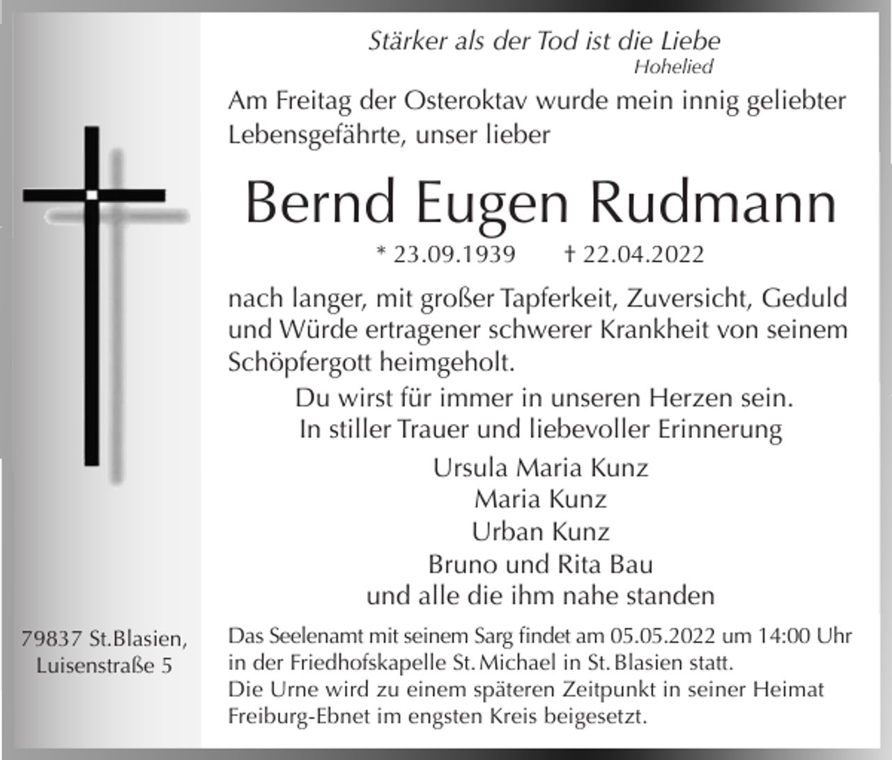 <p>Stärker als der Tod ist die Liebe<br />Hohelied</p><p>Am Freitag der Osteroktav wurde mein innig geliebter<br />Lebensgefährte, unser lieber</p><p>Bernd Eugen Rudmann<br />* 23.09.1939</p><p>† 22.04.2022</p><p>nach langer, mit großer Tapferkeit, Zuversicht, Geduld<br />und Würde ertragener schwerer Krankheit von seinem<br />Schöpfergott heimgeholt.<br />Du wirst für immer in unseren Herzen sein.<br />In stiller Trauer und liebevoller Erinnerung<br />Ursula Maria Kunz<br />Maria Kunz<br />Urban Kunz<br />Bruno und Rita Bau<br />und alle die ihm nahe standen<br />79837 St.Blasien,<br />Luisenstraße 5</p><p>Das Seelenamt mit seinem Sarg findet am 05.05.2022 um 14:00 Uhr<br />in der Friedhofskapelle St. Michael in St. Blasien statt.<br />Die Urne wird zu einem späteren Zeitpunkt in seiner Heimat<br />Freiburg-Ebnet im engsten Kreis beigesetzt.</p>