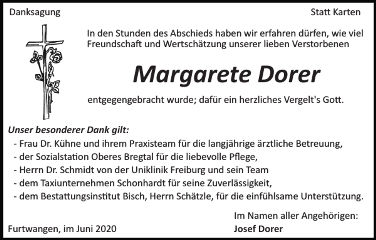 <p>Danksagung</p><p>Statt Karten<br />In den Stunden des Abschieds haben wir erfahren dürfen, wie viel<br />Freundschaft und Wertschätzung unserer lieben Verstorbenen</p><p>Margarete Dorer<br />entgegengebracht wurde; dafür ein herzliches Vergelt's Gott.<br />Unser besonderer Dank gilt:<br />­ Frau Dr. Kühne und ihrem Praxisteam für die langjährige ärztliche Betreuung,<br />­ der Sozialstation Oberes Bregtal für die liebevolle Pﬂege,<br />­ Herrn Dr. Schmidt von der Uniklinik Freiburg und sein Team<br />­ dem Taxiunternehmen Schonhardt für seine Zuverlässigkeit,<br />­ dem Bestattungsinstitut Bisch, Herrn Schätzle, für die einfühlsame Unterstützung.<br />Furtwangen, im Juni 2020</p><p>Im Namen aller Angehörigen:<br />Josef Dorer</p>