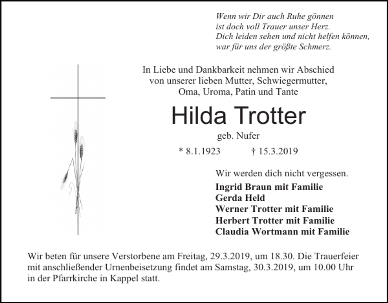 <p>Wenn wir Dir auch Ruhe gönnen<br />ist doch voll Trauer unser Herz.<br />Dich leiden sehen und nicht helfen können,<br />war für uns der größte Schmerz.</p><p>In Liebe und Dankbarkeit nehmen wir Abschied<br />von unserer lieben Mutter, Schwiegermutter,<br />Oma, Uroma, Patin und Tante</p><p>Hilda Trotter<br />geb. Nufer<br />* 8.1.1923</p><p>† 15.3.2019</p><p>Wir werden dich nicht vergessen.<br />Ingrid Braun mit Familie<br />Gerda Held<br />Werner Trotter mit Familie<br />Herbert Trotter mit Familie<br />Claudia Wortmann mit Familie<br />Wir beten für unsere Verstorbene am Freitag, 29.3.2019, um 18.30. Die Trauerfeier<br />mit anschließender Urnenbeisetzung findet am Samstag, 30.3.2019, um 10.00 Uhr<br />in der Pfarrkirche in Kappel statt.</p>