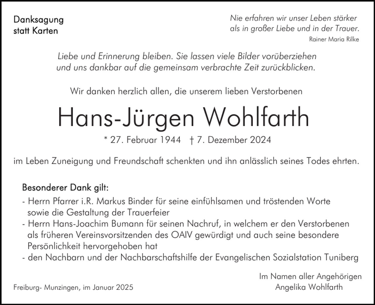 <p>Nie erfahren wir unser Leben stärker<br />als in großer Liebe und in der Trauer.<br />Rainer Maria Rilke</p><p>Liebe und Erinnerung bleiben. Sie lassen viele Bilder vorüberziehen<br />und uns dankbar auf die gemeinsam verbrachte Zeit zurückblicken.<br />Wir danken herzlich allen, die unserem lieben Verstorbenen</p><p>Hans-Jürgen Wohlfarth<br />* 27. Februar 1944 † 7. Dezember 2024<br />im Leben Zuneigung und Freundschaft schenkten und ihn anlässlich seines Todes ehrten.</p><p>- Herrn Pfarrer i.R. Markus Binder für seine einfühlsamen und tröstenden Worte<br />sowie die Gestaltung der Trauerfeier<br />- Herrn Hans-Joachim Bumann für seinen Nachruf, in welchem er den Verstorbenen<br />als früheren Vereinsvorsitzenden des OAIV gewürdigt und auch seine besondere<br />Persönlichkeit hervorgehoben hat<br />- den Nachbarn und der Nachbarschaftshilfe der Evangelischen Sozialstation Tuniberg<br />Freiburg- Munzingen, im Januar 2025</p><p>Im Namen aller Angehörigen<br />Angelika Wohlfarth</p>