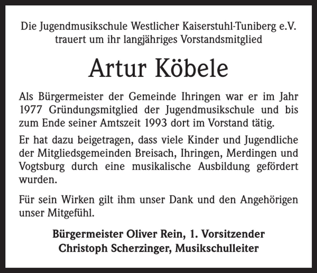 <p>Die Jugendmusikschule Westlicher Kaiserstuhl-Tuniberg e.V.<br />trauert um ihr langjähriges Vorstandsmitglied</p><p>Artur Köbele<br />Als Bürgermeister der Gemeinde Ihringen war er im Jahr<br />1977 Gründungsmitglied der Jugendmusikschule und bis<br />zum Ende seiner Amtszeit 1993 dort im Vorstand tätig.<br />Er hat dazu beigetragen, dass viele Kinder und Jugendliche<br />der Mitgliedsgemeinden Breisach, Ihringen, Merdingen und<br />Vogtsburg durch eine musikalische Ausbildung gefördert<br />wurden.<br />Für sein Wirken gilt ihm unser Dank und den Angehörigen<br />unser Mitgefühl.<br />Bürgermeister Oliver Rein, 1. Vorsitzender<br />Christoph Scherzinger, Musikschulleiter</p>