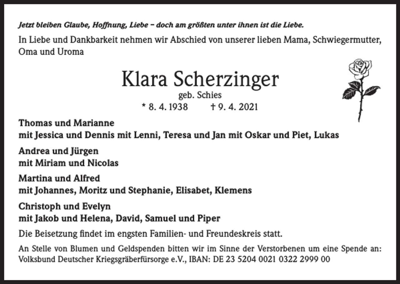 <p>Jetzt bleiben Glaube, Hoffnung, Liebe – doch am größten unter ihnen ist die Liebe.</p><p>In Liebe und Dankbarkeit nehmen wir Abschied von unserer lieben Mama, Schwiegermutter,<br />Oma und Uroma</p><p>Klara Scherzinger<br />geb. Schies<br />* 8. 4. 1938<br />† 9. 4. 2021</p><p>Thomas und Marianne<br />mit Jessica und Dennis mit Lenni, Teresa und Jan mit Oskar und Piet, Lukas<br />Andrea und Jürgen<br />mit Miriam und Nicolas<br />Martina und Alfred<br />mit Johannes, Moritz und Stephanie, Elisabet, Klemens<br />Christoph und Evelyn<br />mit Jakob und Helena, David, Samuel und Piper<br />Die Beisetzung findet im engsten Familien- und Freundeskreis statt.<br />An Stelle von Blumen und Geldspenden bitten wir im Sinne der Verstorbenen um eine Spende an:<br />Volksbund Deutscher Kriegsgräberfürsorge e.V., IBAN: DE 23 5204 0021 032999 00</p>