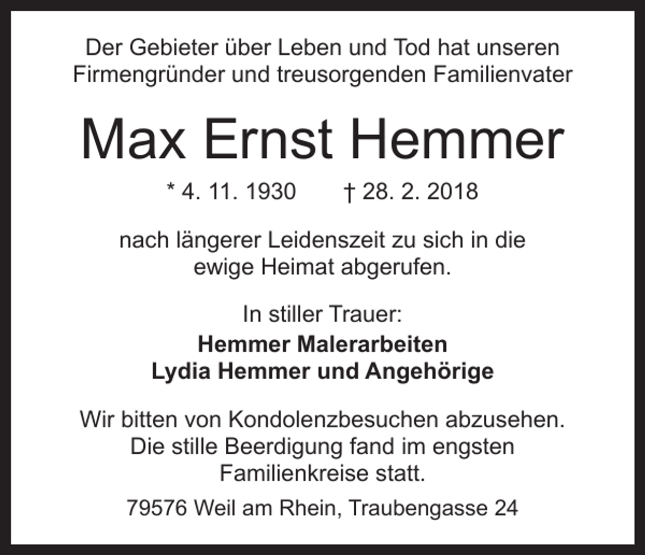 <p>Der Gebieter über Leben und Tod hat unseren<br />Firmengründer und treusorgenden Familienvater</p><p>Max Ernst Hemmer<br />* 4. 11. 1930 † 28. 2. 2018</p><p>nach längerer Leidenszeit zu sich in die<br />ewige Heimat abgerufen.<br />In stiller Trauer:<br />Hemmer Malerarbeiten<br />Lydia Hemmer und Angehörige<br />Wir bitten von Kondolenzbesuchen abzusehen.<br />Die stille Beerdigung fand im engsten<br />Familienkreise statt.<br />79576 Weil am Rhein, Traubengasse 24</p>