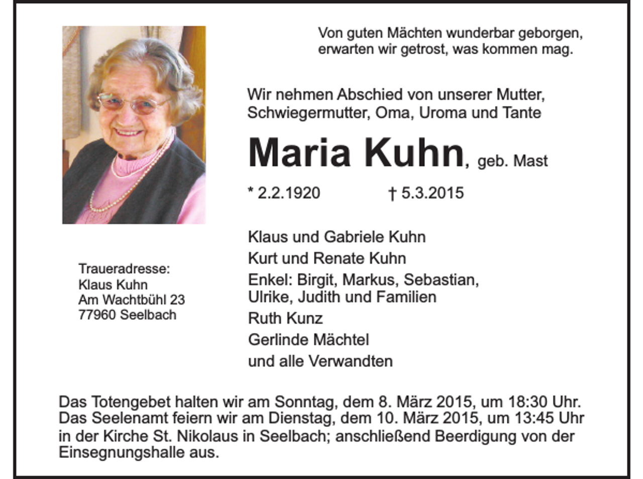 <p>Von guten Mächten wunderbar geborgen,<br />erwarten wir getrost, was kommen mag.</p><p>Wir nehmen Abschied von unserer Mutter,<br />Schwiegermutter, Oma, Uroma und Tante</p><p>Maria Kuhn</p><p>, geb. Mast</p><p>* 2.2.1920</p><p>Traueradresse:<br />Klaus Kuhn<br />Am Wachtbühl 23<br />77960 Seelbach</p><p>† 5.3.2015</p><p>Klaus und Gabriele Kuhn<br />Kurt und Renate Kuhn<br />Enkel: Birgit, Markus, Sebastian,<br />Ulrike, Judith und Familien<br />Ruth Kunz<br />Gerlinde Mächtel<br />und alle Verwandten</p><p>Das Totengebet halten wir am Sonntag, dem 8. März 2015, um 18:30 Uhr.<br />Das Seelenamt feiern wir am Dienstag, dem 10. März 2015, um 13:45 Uhr<br />in der Kirche St. Nikolaus in Seelbach; anschließend Beerdigung von der<br />Einsegnungshalle aus.</p>