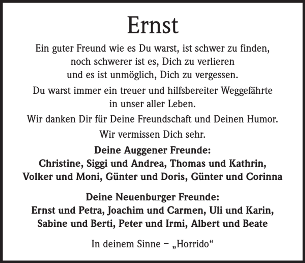 <p>Ernst<br />Ein guter Freund wie es Du warst, ist schwer zu finden,<br />noch schwerer ist es, Dich zu verlieren<br />und es ist unmöglich, Dich zu vergessen.<br />Du warst immer ein treuer und hilfsbereiter Weggefährte<br />in unser aller Leben.<br />Wir danken Dir für Deine Freundschaft und Deinen Humor.<br />Wir vermissen Dich sehr.<br />Deine Auggener Freunde:<br />Christine, Siggi und Andrea, Thomas und Kathrin,<br />Volker und Moni, Günter und Doris, Günter und Corinna<br />Deine Neuenburger Freunde:<br />Ernst und Petra, Joachim und Carmen, Uli und Karin,<br />Sabine und Berti, Peter und Irmi, Albert und Beate<br />In deinem Sinne – „Horrido“</p>